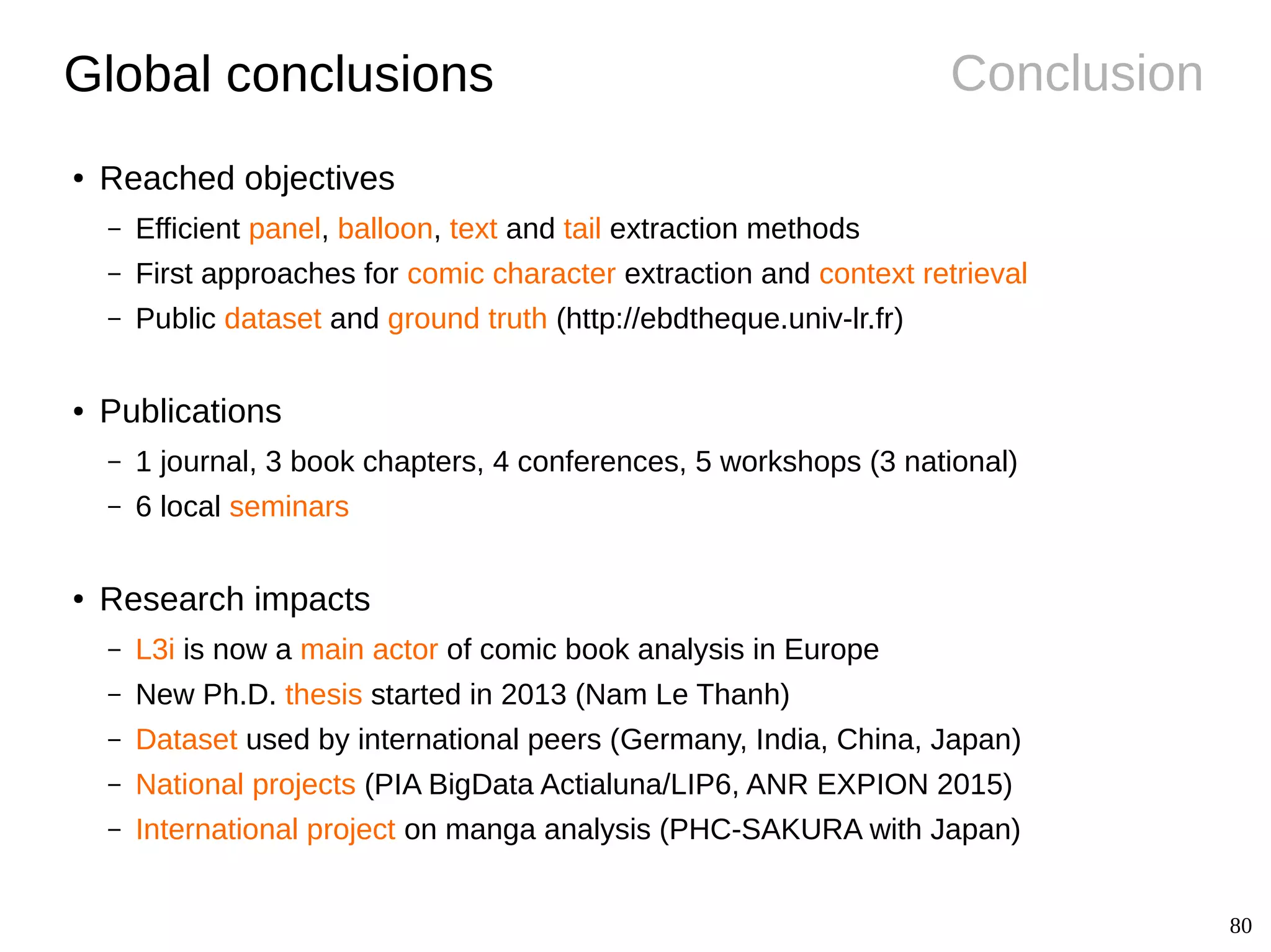 80
ConclusionGlobal conclusions
● Reached objectives
– Efficient panel, balloon, text and tail extraction methods
– First approaches for comic character extraction and context retrieval
– Public dataset and ground truth (http://ebdtheque.univ-lr.fr)
● Publications
– 1 journal, 3 book chapters, 4 conferences, 5 workshops (3 national)
– 6 local seminars
● Research impacts
– L3i is now a main actor of comic book analysis in Europe
– New Ph.D. thesis started in 2013 (Nam Le Thanh)
– Dataset used by international peers (Germany, India, China, Japan)
– National projects (PIA BigData Actialuna/LIP6, ANR EXPION 2015)
– International project on manga analysis (PHC-SAKURA with Japan)
 