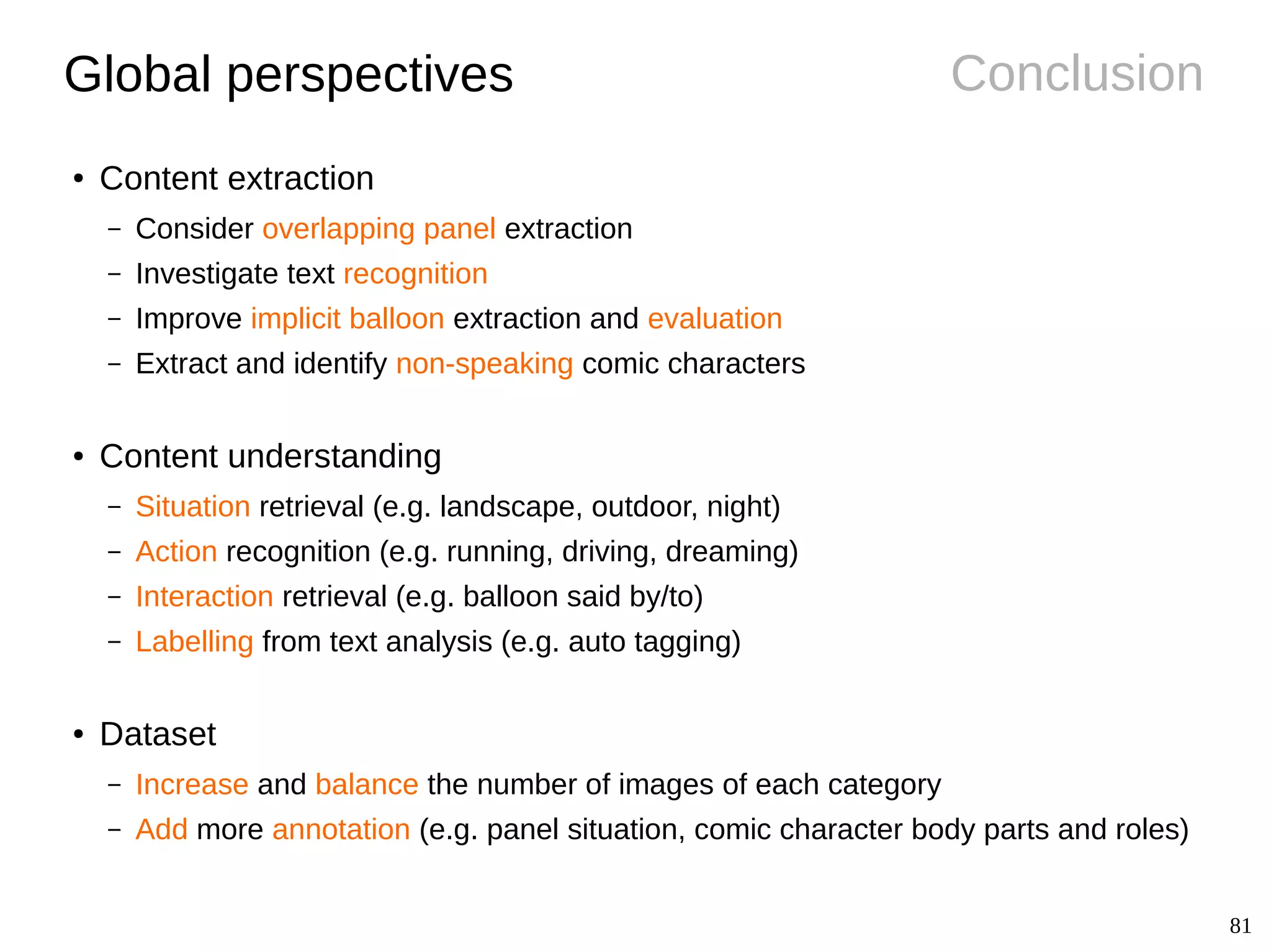 81
ConclusionGlobal perspectives
● Content extraction
– Consider overlapping panel extraction
– Investigate text recognition
– Improve implicit balloon extraction and evaluation
– Extract and identify non-speaking comic characters
● Content understanding
– Situation retrieval (e.g. landscape, outdoor, night)
– Action recognition (e.g. running, driving, dreaming)
– Interaction retrieval (e.g. balloon said by/to)
– Labelling from text analysis (e.g. auto tagging)
● Dataset
– Increase and balance the number of images of each category
– Add more annotation (e.g. panel situation, comic character body parts and roles)
 