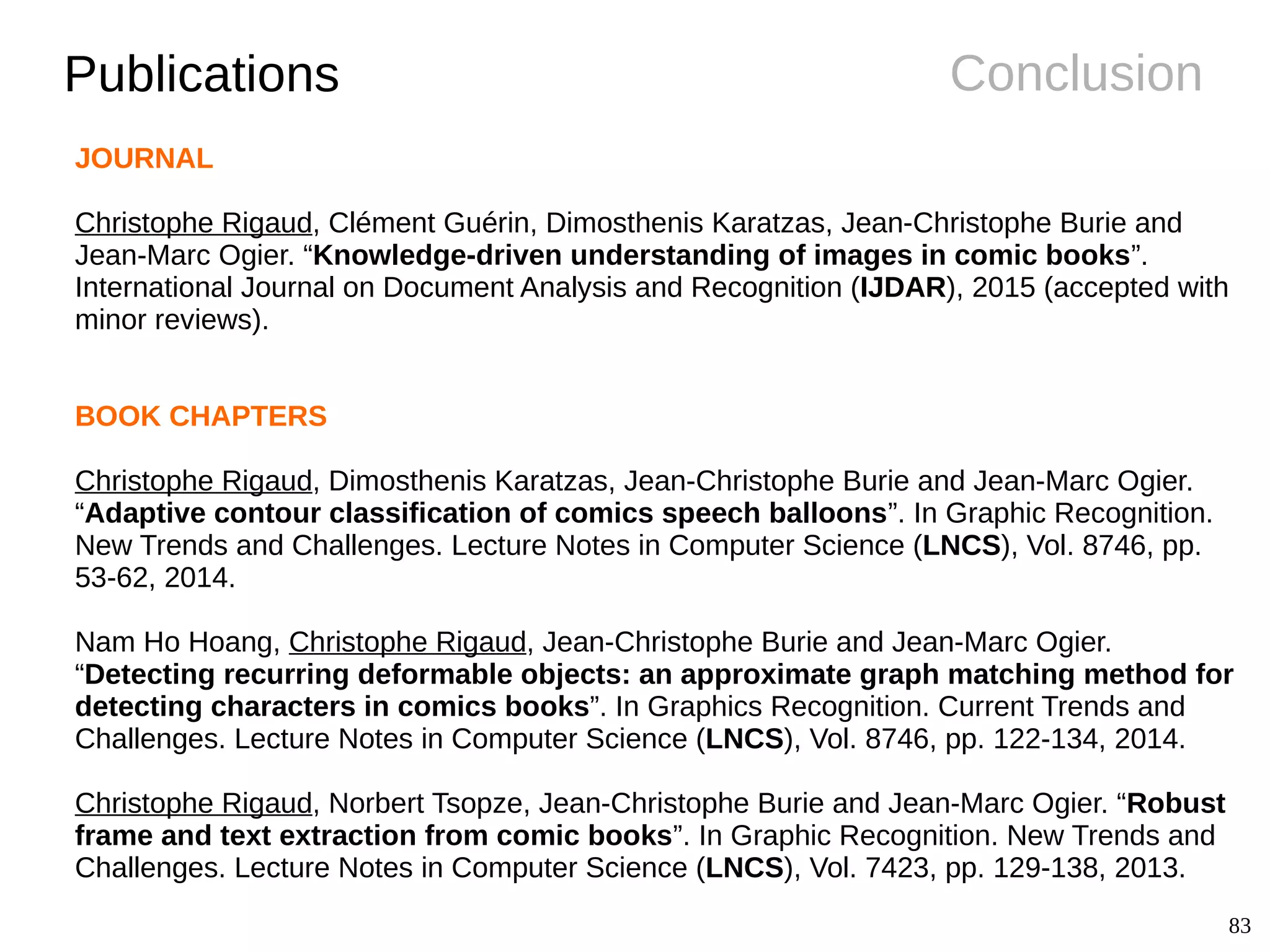 83
ConclusionPublications
JOURNAL
Christophe Rigaud, Clément Guérin, Dimosthenis Karatzas, Jean-Christophe Burie and
Jean-Marc Ogier. “Knowledge-driven understanding of images in comic books”.
International Journal on Document Analysis and Recognition (IJDAR), 2015 (accepted with
minor reviews).
BOOK CHAPTERS
Christophe Rigaud, Dimosthenis Karatzas, Jean-Christophe Burie and Jean-Marc Ogier.
“Adaptive contour classification of comics speech balloons”. In Graphic Recognition.
New Trends and Challenges. Lecture Notes in Computer Science (LNCS), Vol. 8746, pp.
53-62, 2014.
Nam Ho Hoang, Christophe Rigaud, Jean-Christophe Burie and Jean-Marc Ogier.
“Detecting recurring deformable objects: an approximate graph matching method for
detecting characters in comics books”. In Graphics Recognition. Current Trends and
Challenges. Lecture Notes in Computer Science (LNCS), Vol. 8746, pp. 122-134, 2014.
Christophe Rigaud, Norbert Tsopze, Jean-Christophe Burie and Jean-Marc Ogier. “Robust
frame and text extraction from comic books”. In Graphic Recognition. New Trends and
Challenges. Lecture Notes in Computer Science (LNCS), Vol. 7423, pp. 129-138, 2013.
 