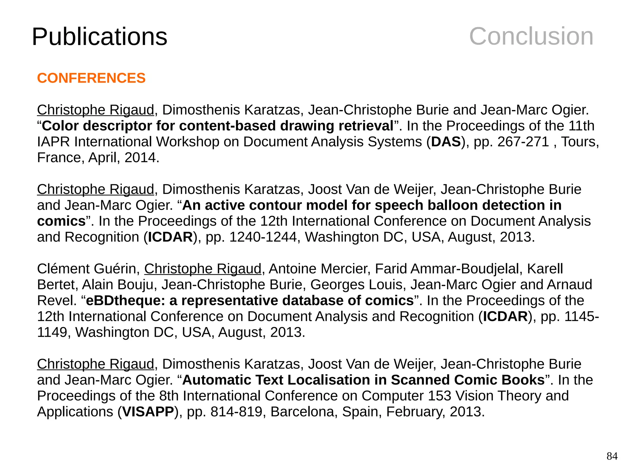 84
ConclusionPublications
CONFERENCES
Christophe Rigaud, Dimosthenis Karatzas, Jean-Christophe Burie and Jean-Marc Ogier.
“Color descriptor for content-based drawing retrieval”. In the Proceedings of the 11th
IAPR International Workshop on Document Analysis Systems (DAS), pp. 267-271 , Tours,
France, April, 2014.
Christophe Rigaud, Dimosthenis Karatzas, Joost Van de Weijer, Jean-Christophe Burie
and Jean-Marc Ogier. “An active contour model for speech balloon detection in
comics”. In the Proceedings of the 12th International Conference on Document Analysis
and Recognition (ICDAR), pp. 1240-1244, Washington DC, USA, August, 2013.
Clément Guérin, Christophe Rigaud, Antoine Mercier, Farid Ammar-Boudjelal, Karell
Bertet, Alain Bouju, Jean-Christophe Burie, Georges Louis, Jean-Marc Ogier and Arnaud
Revel. “eBDtheque: a representative database of comics”. In the Proceedings of the
12th International Conference on Document Analysis and Recognition (ICDAR), pp. 1145-
1149, Washington DC, USA, August, 2013.
Christophe Rigaud, Dimosthenis Karatzas, Joost Van de Weijer, Jean-Christophe Burie
and Jean-Marc Ogier. “Automatic Text Localisation in Scanned Comic Books”. In the
Proceedings of the 8th International Conference on Computer 153 Vision Theory and
Applications (VISAPP), pp. 814-819, Barcelona, Spain, February, 2013.
 