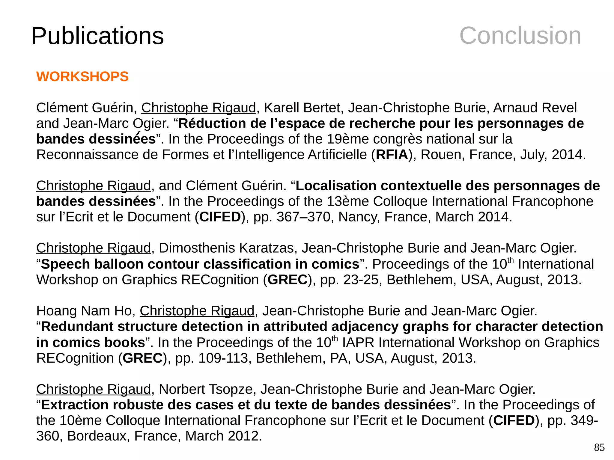 85
ConclusionPublications
WORKSHOPS
Clément Guérin, Christophe Rigaud, Karell Bertet, Jean-Christophe Burie, Arnaud Revel
and Jean-Marc Ogier. “Réduction de l’espace de recherche pour les personnages de
bandes dessinéé́es”. In the Proceedings of the 19ème congrès national sur la
Reconnaissance de Formes et l’Intelligence Artificielle (RFIA), Rouen, France, July, 2014.
Christophe Rigaud, and Clément Guérin. “Localisation contextuelle des personnages de
bandes dessinées”. In the Proceedings of the 13ème Colloque International Francophone
sur l’Ecrit et le Document (CIFED), pp. 367–370, Nancy, France, March 2014.
Christophe Rigaud, Dimosthenis Karatzas, Jean-Christophe Burie and Jean-Marc Ogier.
“Speech balloon contour classification in comics”. Proceedings of the 10th
International
Workshop on Graphics RECognition (GREC), pp. 23-25, Bethlehem, USA, August, 2013.
Hoang Nam Ho, Christophe Rigaud, Jean-Christophe Burie and Jean-Marc Ogier.
“Redundant structure detection in attributed adjacency graphs for character detection
in comics books”. In the Proceedings of the 10th
IAPR International Workshop on Graphics
RECognition (GREC), pp. 109-113, Bethlehem, PA, USA, August, 2013.
Christophe Rigaud, Norbert Tsopze, Jean-Christophe Burie and Jean-Marc Ogier.
“Extraction robuste des cases et du texte de bandes dessinées”. In the Proceedings of
the 10ème Colloque International Francophone sur l’Ecrit et le Document (CIFED), pp. 349-
360, Bordeaux, France, March 2012.
 