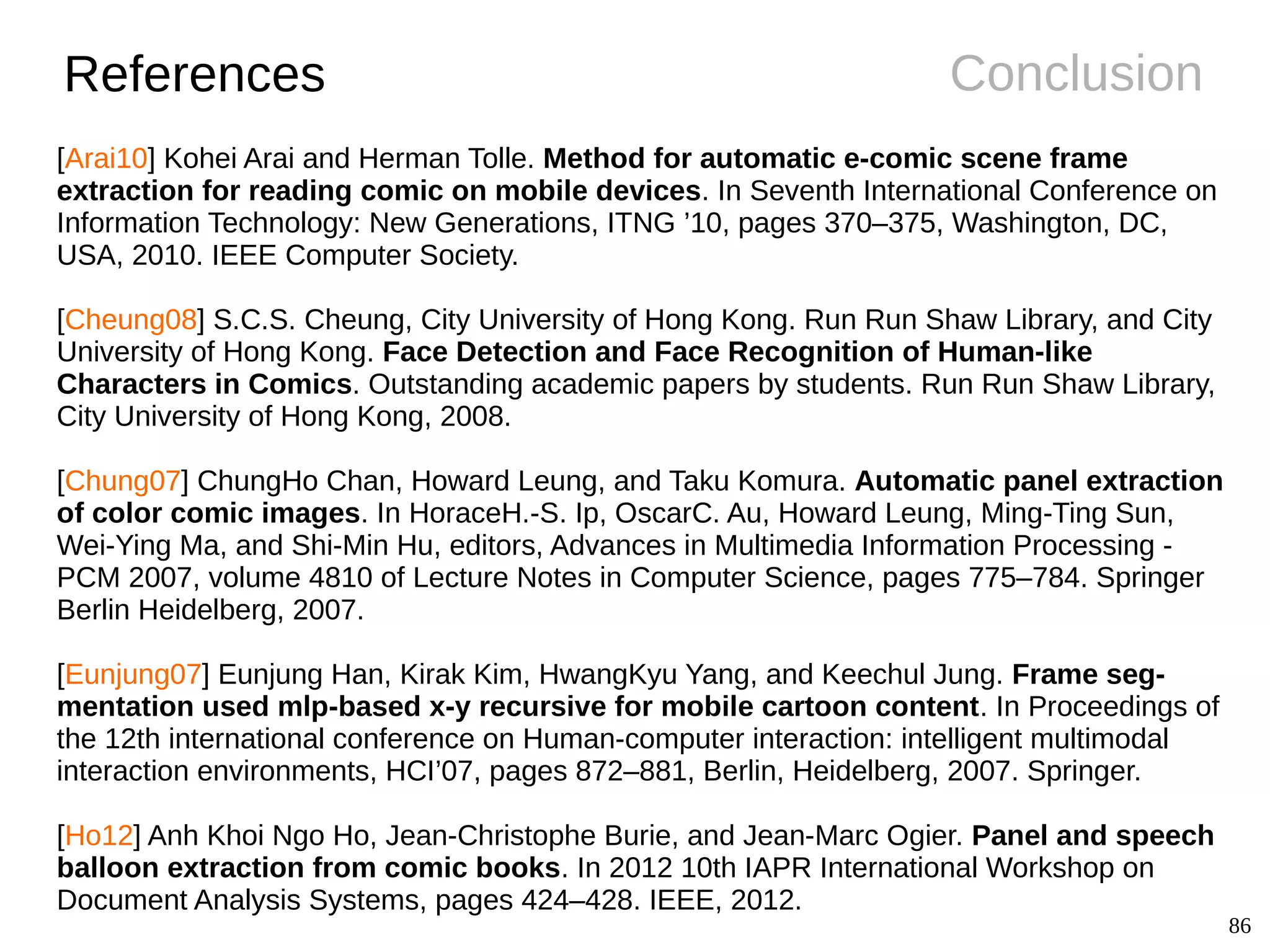 86
ConclusionReferences
[Arai10] Kohei Arai and Herman Tolle. Method for automatic e-comic scene frame
extraction for reading comic on mobile devices. In Seventh International Conference on
Information Technology: New Generations, ITNG ’10, pages 370–375, Washington, DC,
USA, 2010. IEEE Computer Society.
[Cheung08] S.C.S. Cheung, City University of Hong Kong. Run Run Shaw Library, and City
University of Hong Kong. Face Detection and Face Recognition of Human-like
Characters in Comics. Outstanding academic papers by students. Run Run Shaw Library,
City University of Hong Kong, 2008.
[Chung07] ChungHo Chan, Howard Leung, and Taku Komura. Automatic panel extraction
of color comic images. In HoraceH.-S. Ip, OscarC. Au, Howard Leung, Ming-Ting Sun,
Wei-Ying Ma, and Shi-Min Hu, editors, Advances in Multimedia Information Processing -
PCM 2007, volume 4810 of Lecture Notes in Computer Science, pages 775–784. Springer
Berlin Heidelberg, 2007.
[Eunjung07] Eunjung Han, Kirak Kim, HwangKyu Yang, and Keechul Jung. Frame seg-
mentation used mlp-based x-y recursive for mobile cartoon content. In Proceedings of
the 12th international conference on Human-computer interaction: intelligent multimodal
interaction environments, HCI’07, pages 872–881, Berlin, Heidelberg, 2007. Springer.
[Ho12] Anh Khoi Ngo Ho, Jean-Christophe Burie, and Jean-Marc Ogier. Panel and speech
balloon extraction from comic books. In 2012 10th IAPR International Workshop on
Document Analysis Systems, pages 424–428. IEEE, 2012.
 