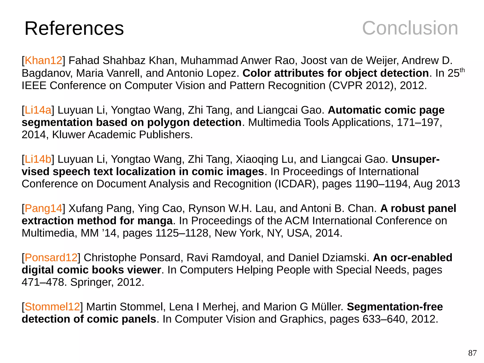 87
ConclusionReferences
[Khan12] Fahad Shahbaz Khan, Muhammad Anwer Rao, Joost van de Weijer, Andrew D.
Bagdanov, Maria Vanrell, and Antonio Lopez. Color attributes for object detection. In 25th
IEEE Conference on Computer Vision and Pattern Recognition (CVPR 2012), 2012.
[Li14a] Luyuan Li, Yongtao Wang, Zhi Tang, and Liangcai Gao. Automatic comic page
segmentation based on polygon detection. Multimedia Tools Applications, 171–197,
2014, Kluwer Academic Publishers.
[Li14b] Luyuan Li, Yongtao Wang, Zhi Tang, Xiaoqing Lu, and Liangcai Gao. Unsuper-
vised speech text localization in comic images. In Proceedings of International
Conference on Document Analysis and Recognition (ICDAR), pages 1190–1194, Aug 2013
[Pang14] Xufang Pang, Ying Cao, Rynson W.H. Lau, and Antoni B. Chan. A robust panel
extraction method for manga. In Proceedings of the ACM International Conference on
Multimedia, MM ’14, pages 1125–1128, New York, NY, USA, 2014.
[Ponsard12] Christophe Ponsard, Ravi Ramdoyal, and Daniel Dziamski. An ocr-enabled
digital comic books viewer. In Computers Helping People with Special Needs, pages
471–478. Springer, 2012.
[Stommel12] Martin Stommel, Lena I Merhej, and Marion G Müller. Segmentation-free
detection of comic panels. In Computer Vision and Graphics, pages 633–640, 2012.
 
