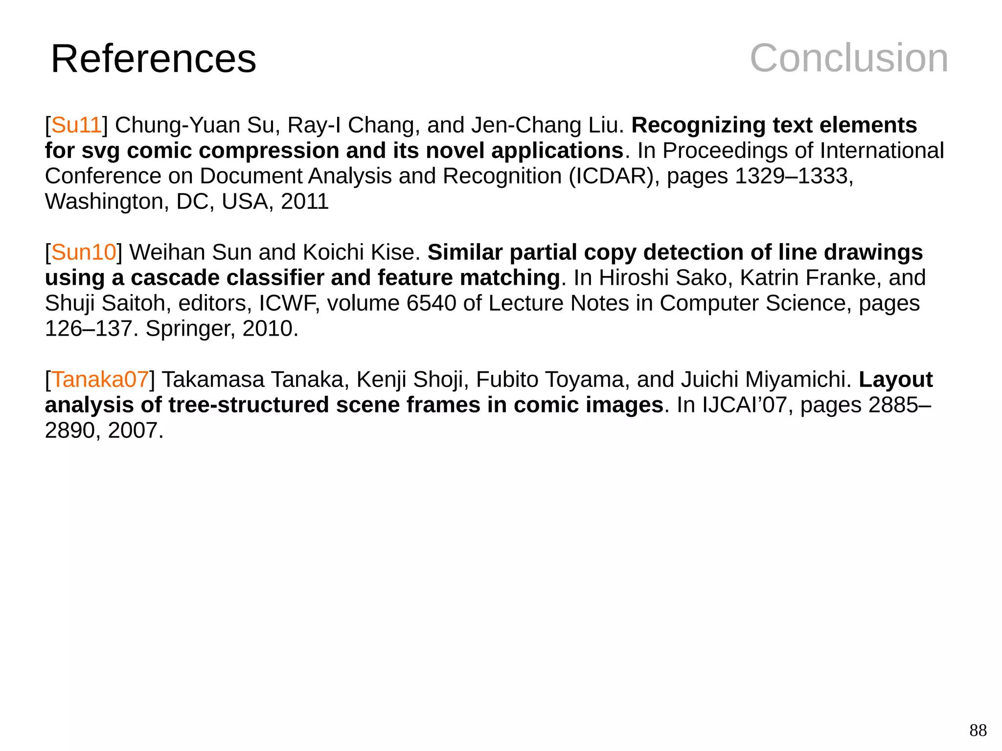 88
ConclusionReferences
[Su11] Chung-Yuan Su, Ray-I Chang, and Jen-Chang Liu. Recognizing text elements
for svg comic compression and its novel applications. In Proceedings of International
Conference on Document Analysis and Recognition (ICDAR), pages 1329–1333,
Washington, DC, USA, 2011
[Sun10] Weihan Sun and Koichi Kise. Similar partial copy detection of line drawings
using a cascade classifier and feature matching. In Hiroshi Sako, Katrin Franke, and
Shuji Saitoh, editors, ICWF, volume 6540 of Lecture Notes in Computer Science, pages
126–137. Springer, 2010.
[Tanaka07] Takamasa Tanaka, Kenji Shoji, Fubito Toyama, and Juichi Miyamichi. Layout
analysis of tree-structured scene frames in comic images. In IJCAI’07, pages 2885–
2890, 2007.
 