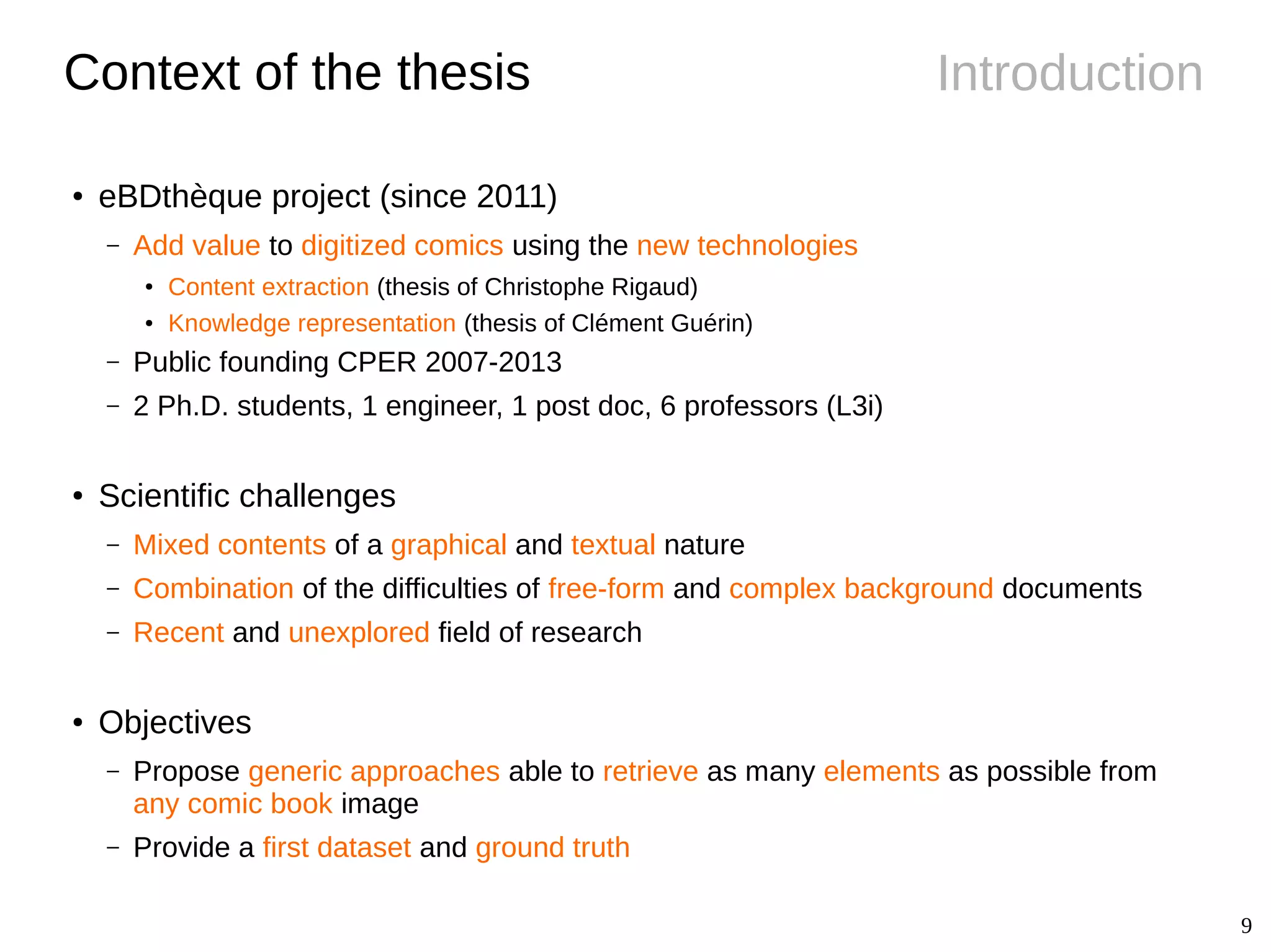 9
IntroductionContext of the thesis
● eBDthèque project (since 2011)
– Add value to digitized comics using the new technologies
●
Content extraction (thesis of Christophe Rigaud)
● Knowledge representation (thesis of Clément Guérin)
– Public founding CPER 2007-2013
– 2 Ph.D. students, 1 engineer, 1 post doc, 6 professors (L3i)
●
Scientific challenges
– Mixed contents of a graphical and textual nature
– Combination of the difficulties of free-form and complex background documents
– Recent and unexplored field of research
● Objectives
– Propose generic approaches able to retrieve as many elements as possible from
any comic book image
– Provide a first dataset and ground truth
 