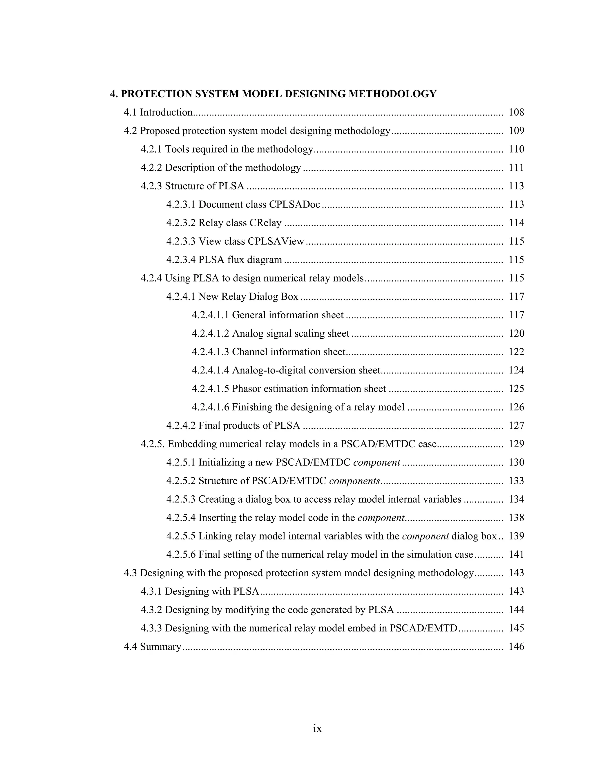 4. PROTECTION SYSTEM MODEL DESIGNING METHODOLOGY
  4.1 Introduction.................................................................................................................... 108
  4.2 Proposed protection system model designing methodology.......................................... 109
       4.2.1 Tools required in the methodology....................................................................... 110
       4.2.2 Description of the methodology ........................................................................... 111
       4.2.3 Structure of PLSA ................................................................................................ 113
                4.2.3.1 Document class CPLSADoc .................................................................... 113
                4.2.3.2 Relay class CRelay .................................................................................. 114
                4.2.3.3 View class CPLSAView .......................................................................... 115
                4.2.3.4 PLSA flux diagram .................................................................................. 115
       4.2.4 Using PLSA to design numerical relay models.................................................... 115
                4.2.4.1 New Relay Dialog Box ............................................................................ 117
                         4.2.4.1.1 General information sheet ........................................................... 117
                         4.2.4.1.2 Analog signal scaling sheet ......................................................... 120
                         4.2.4.1.3 Channel information sheet........................................................... 122
                         4.2.4.1.4 Analog-to-digital conversion sheet.............................................. 124
                         4.2.4.1.5 Phasor estimation information sheet ........................................... 125
                         4.2.4.1.6 Finishing the designing of a relay model .................................... 126
                4.2.4.2 Final products of PLSA ........................................................................... 127
       4.2.5. Embedding numerical relay models in a PSCAD/EMTDC case......................... 129
                4.2.5.1 Initializing a new PSCAD/EMTDC component ...................................... 130
                4.2.5.2 Structure of PSCAD/EMTDC components.............................................. 133
                4.2.5.3 Creating a dialog box to access relay model internal variables ............... 134
                4.2.5.4 Inserting the relay model code in the component..................................... 138
                4.2.5.5 Linking relay model internal variables with the component dialog box .. 139
                4.2.5.6 Final setting of the numerical relay model in the simulation case ........... 141
  4.3 Designing with the proposed protection system model designing methodology........... 143
       4.3.1 Designing with PLSA........................................................................................... 143
       4.3.2 Designing by modifying the code generated by PLSA ........................................ 144
       4.3.3 Designing with the numerical relay model embed in PSCAD/EMTD................. 145
  4.4 Summary........................................................................................................................ 146




                                                                  ix
 