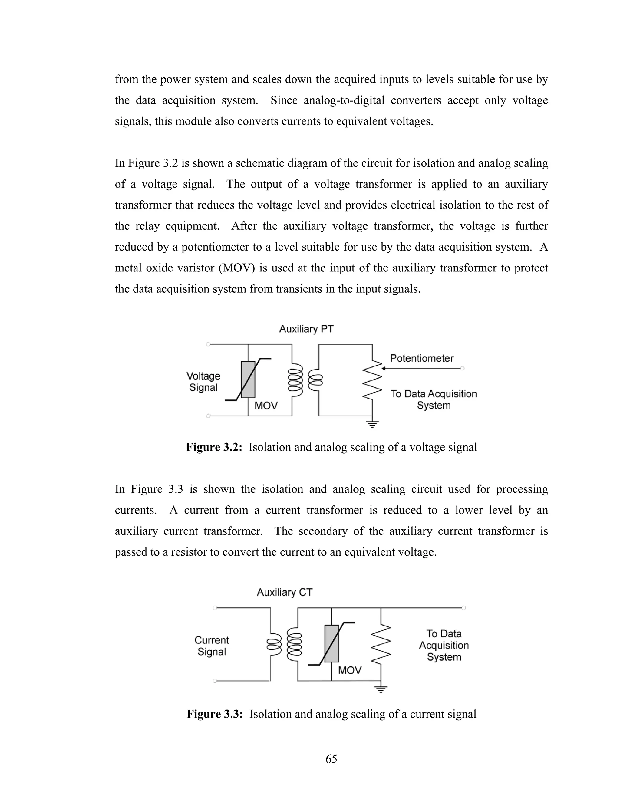 from the power system and scales down the acquired inputs to levels suitable for use by
the data acquisition system.     Since analog-to-digital converters accept only voltage
signals, this module also converts currents to equivalent voltages.


In Figure 3.2 is shown a schematic diagram of the circuit for isolation and analog scaling
of a voltage signal. The output of a voltage transformer is applied to an auxiliary
transformer that reduces the voltage level and provides electrical isolation to the rest of
the relay equipment. After the auxiliary voltage transformer, the voltage is further
reduced by a potentiometer to a level suitable for use by the data acquisition system. A
metal oxide varistor (MOV) is used at the input of the auxiliary transformer to protect
the data acquisition system from transients in the input signals.




               Figure 3.2: Isolation and analog scaling of a voltage signal


In Figure 3.3 is shown the isolation and analog scaling circuit used for processing
currents.   A current from a current transformer is reduced to a lower level by an
auxiliary current transformer. The secondary of the auxiliary current transformer is
passed to a resistor to convert the current to an equivalent voltage.




               Figure 3.3: Isolation and analog scaling of a current signal


                                             65
 