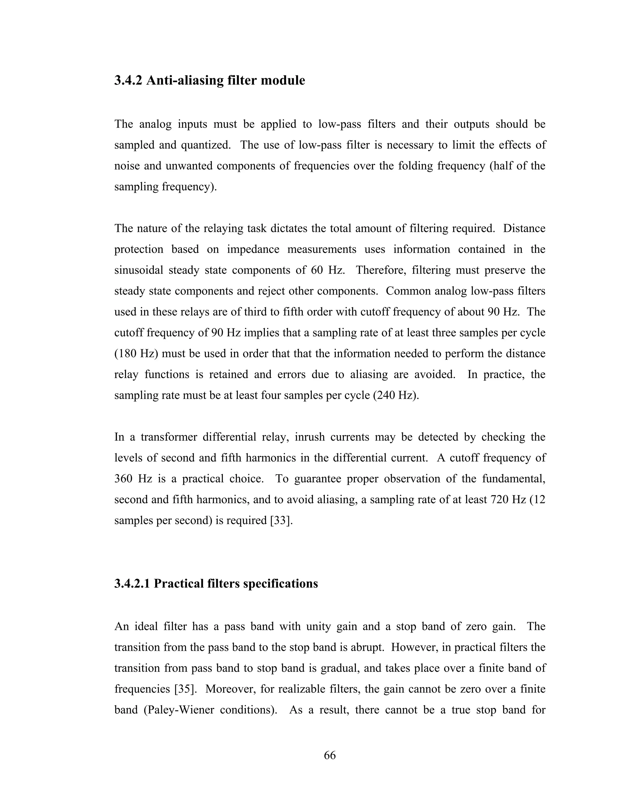 3.4.2 Anti-aliasing filter module


The analog inputs must be applied to low-pass filters and their outputs should be
sampled and quantized. The use of low-pass filter is necessary to limit the effects of
noise and unwanted components of frequencies over the folding frequency (half of the
sampling frequency).


The nature of the relaying task dictates the total amount of filtering required. Distance
protection based on impedance measurements uses information contained in the
sinusoidal steady state components of 60 Hz. Therefore, filtering must preserve the
steady state components and reject other components. Common analog low-pass filters
used in these relays are of third to fifth order with cutoff frequency of about 90 Hz. The
cutoff frequency of 90 Hz implies that a sampling rate of at least three samples per cycle
(180 Hz) must be used in order that that the information needed to perform the distance
relay functions is retained and errors due to aliasing are avoided. In practice, the
sampling rate must be at least four samples per cycle (240 Hz).


In a transformer differential relay, inrush currents may be detected by checking the
levels of second and fifth harmonics in the differential current. A cutoff frequency of
360 Hz is a practical choice. To guarantee proper observation of the fundamental,
second and fifth harmonics, and to avoid aliasing, a sampling rate of at least 720 Hz (12
samples per second) is required [33].




3.4.2.1 Practical filters specifications


An ideal filter has a pass band with unity gain and a stop band of zero gain. The
transition from the pass band to the stop band is abrupt. However, in practical filters the
transition from pass band to stop band is gradual, and takes place over a finite band of
frequencies [35]. Moreover, for realizable filters, the gain cannot be zero over a finite
band (Paley-Wiener conditions). As a result, there cannot be a true stop band for


                                            66
 