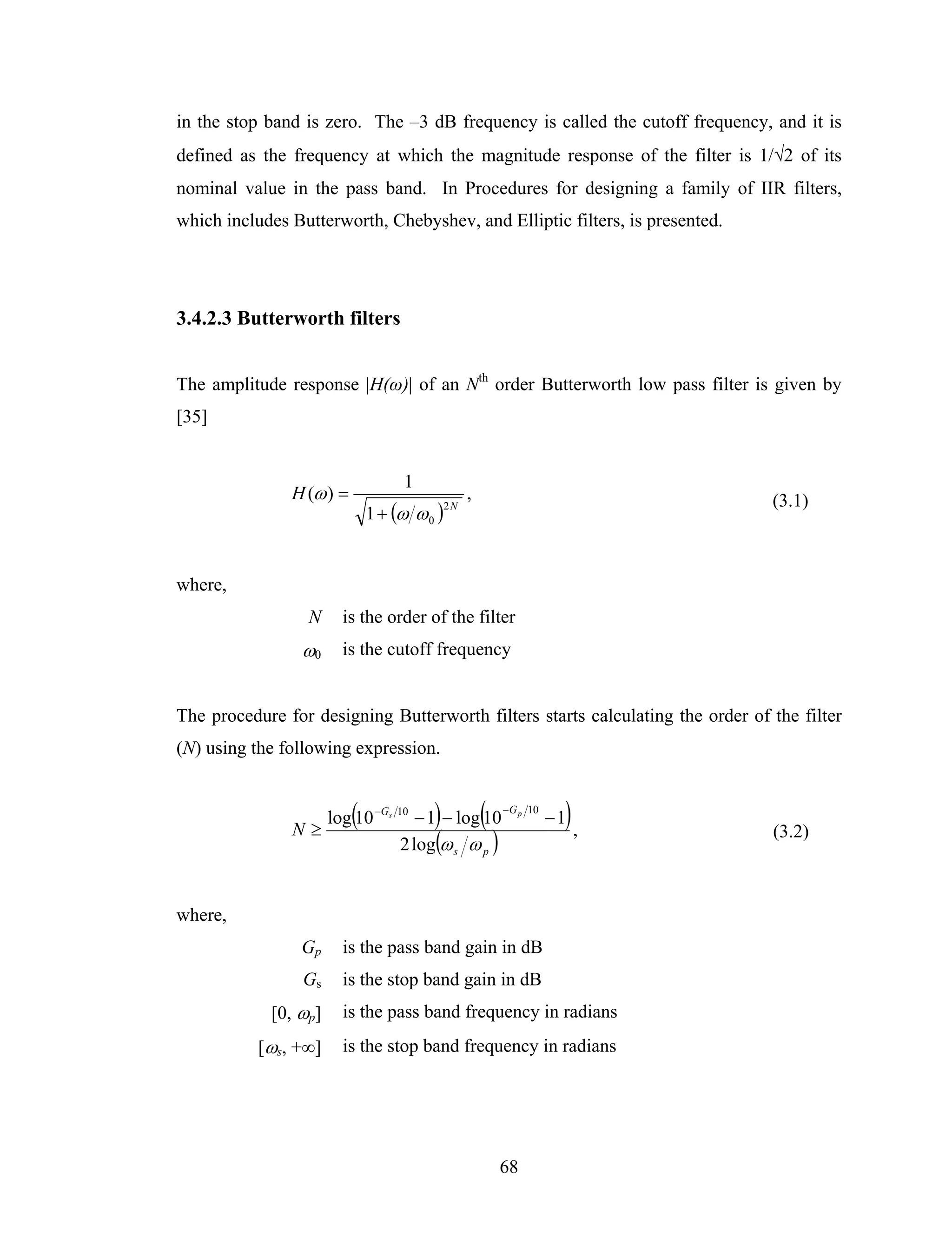 in the stop band is zero. The –3 dB frequency is called the cutoff frequency, and it is
defined as the frequency at which the magnitude response of the filter is 1/√2 of its
nominal value in the pass band. In Procedures for designing a family of IIR filters,
which includes Butterworth, Chebyshev, and Elliptic filters, is presented.




3.4.2.3 Butterworth filters


The amplitude response |H(ω)| of an Nth order Butterworth low pass filter is given by
[35]


                                   1
               H (ω ) =                           ,                             (3.1)
                              1 + (ω ω 0 )
                                             2N




where,
                 N    is the order of the filter
                 ω0   is the cutoff frequency


The procedure for designing Butterworth filters starts calculating the order of the filter
(N) using the following expression.



               N≥
                          (             )
                  log 10 −Gs 10 − 1 − log 10          (   − G p 10
                                                                      ),
                                                                     −1
                              2 log(ω s ω p )
                                                                                (3.2)



where,
                Gp    is the pass band gain in dB
                 Gs   is the stop band gain in dB
            [0, ωp]   is the pass band frequency in radians
           [ωs, +∞]   is the stop band frequency in radians




                                                          68
 