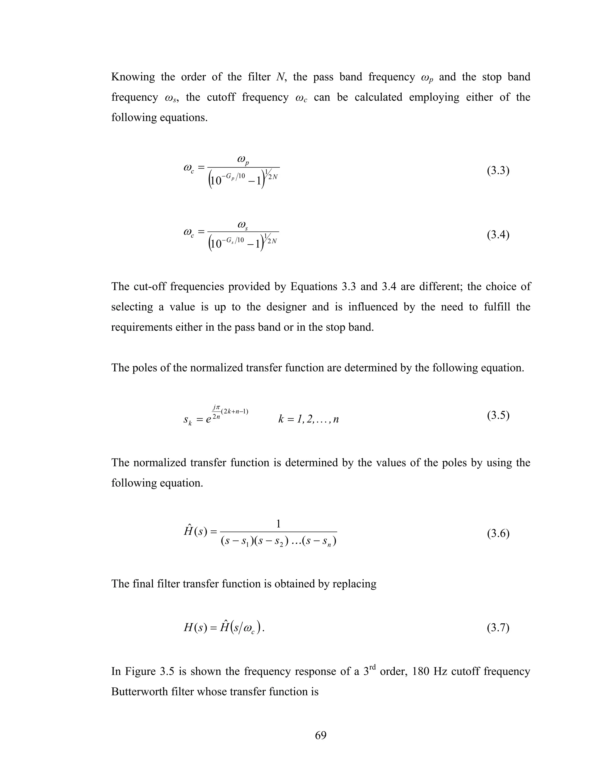 Knowing the order of the filter N, the pass band frequency ωp and the stop band
frequency ωs, the cutoff frequency ωc can be calculated employing either of the
following equations.


                                    ωp
               ωc =
                       (10   − G p 10
                                              )
                                             −1
                                                  1
                                                      2N
                                                                                 (3.3)



                                    ωs
               ωc =                                                              (3.4)
                       (10   − G s 10
                                         −1   )   1
                                                      2N




The cut-off frequencies provided by Equations 3.3 and 3.4 are different; the choice of
selecting a value is up to the designer and is influenced by the need to fulfill the
requirements either in the pass band or in the stop band.


The poles of the normalized transfer function are determined by the following equation.


                        jπ
                             ( 2 k + n −1)
                sk = e 2 n                                 k = 1, 2, . . . , n   (3.5)



The normalized transfer function is determined by the values of the poles by using the
following equation.


                ˆ                            1
                H (s) =                                                          (3.6)
                             ( s − s1 )( s − s2 ) . . .( s − sn )


The final filter transfer function is obtained by replacing


                H ( s ) = H (s ω c ) .
                          ˆ                                                      (3.7)


In Figure 3.5 is shown the frequency response of a 3rd order, 180 Hz cutoff frequency
Butterworth filter whose transfer function is


                                                                      69
 