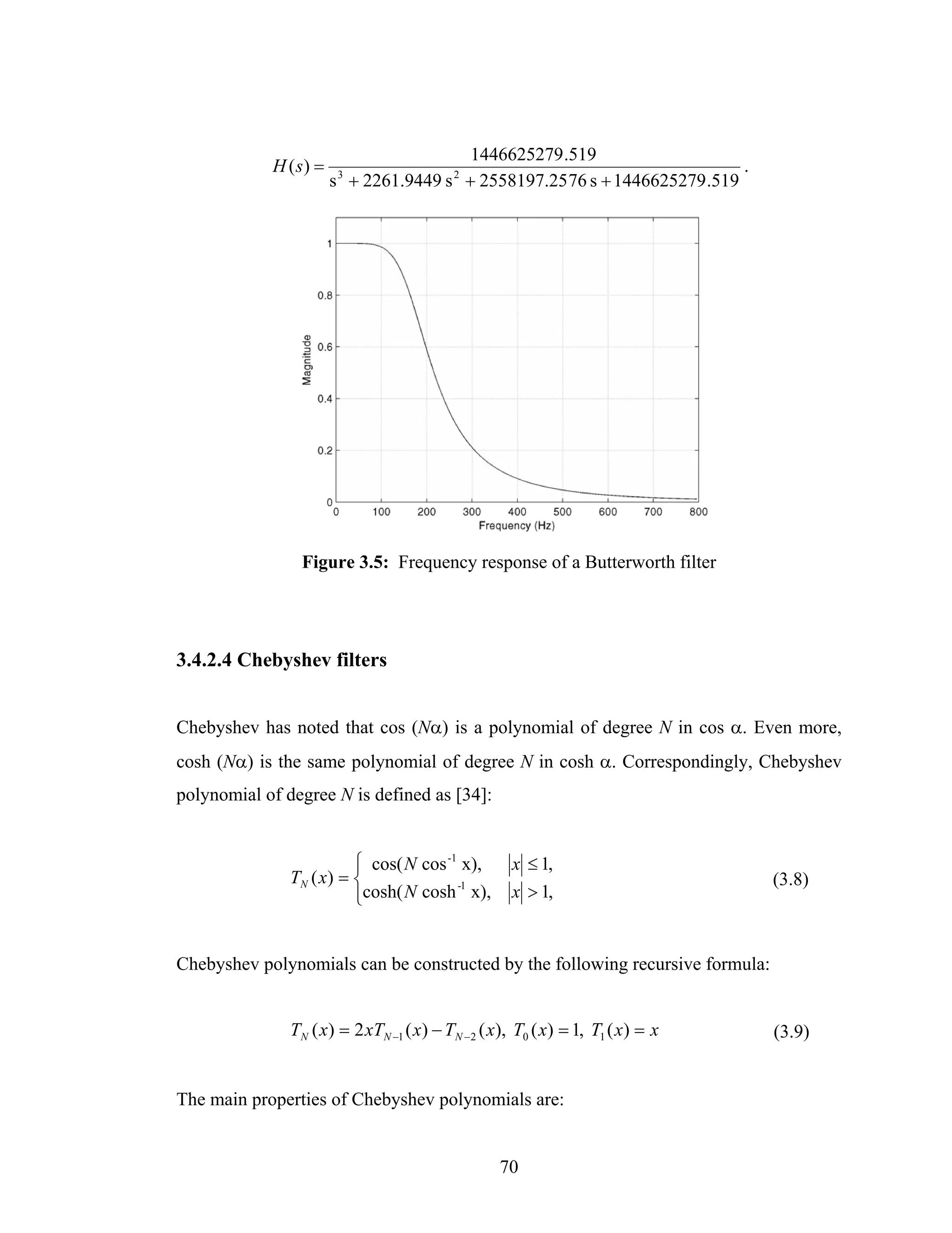 1446625279 .519
            H ( s) =                                                       .
                       s + 2261.9449 s + 2558197.25 76 s + 1446625279 .519
                        3                 2




                 Figure 3.5: Frequency response of a Butterworth filter




3.4.2.4 Chebyshev filters


Chebyshev has noted that cos (Nα) is a polynomial of degree N in cos α. Even more,
cosh (Nα) is the same polynomial of degree N in cosh α. Correspondingly, Chebyshev
polynomial of degree N is defined as [34]:


                          ⎧ cos( N cos -1 x),       x ≤ 1,
               TN ( x ) = ⎨                                                      (3.8)
                                         -1
                          ⎩cosh( N cosh x),         x > 1,


Chebyshev polynomials can be constructed by the following recursive formula:


               TN ( x) = 2 xTN −1 ( x) − TN − 2 ( x), T0 ( x) = 1, T1 ( x) = x   (3.9)


The main properties of Chebyshev polynomials are:


                                                  70
 