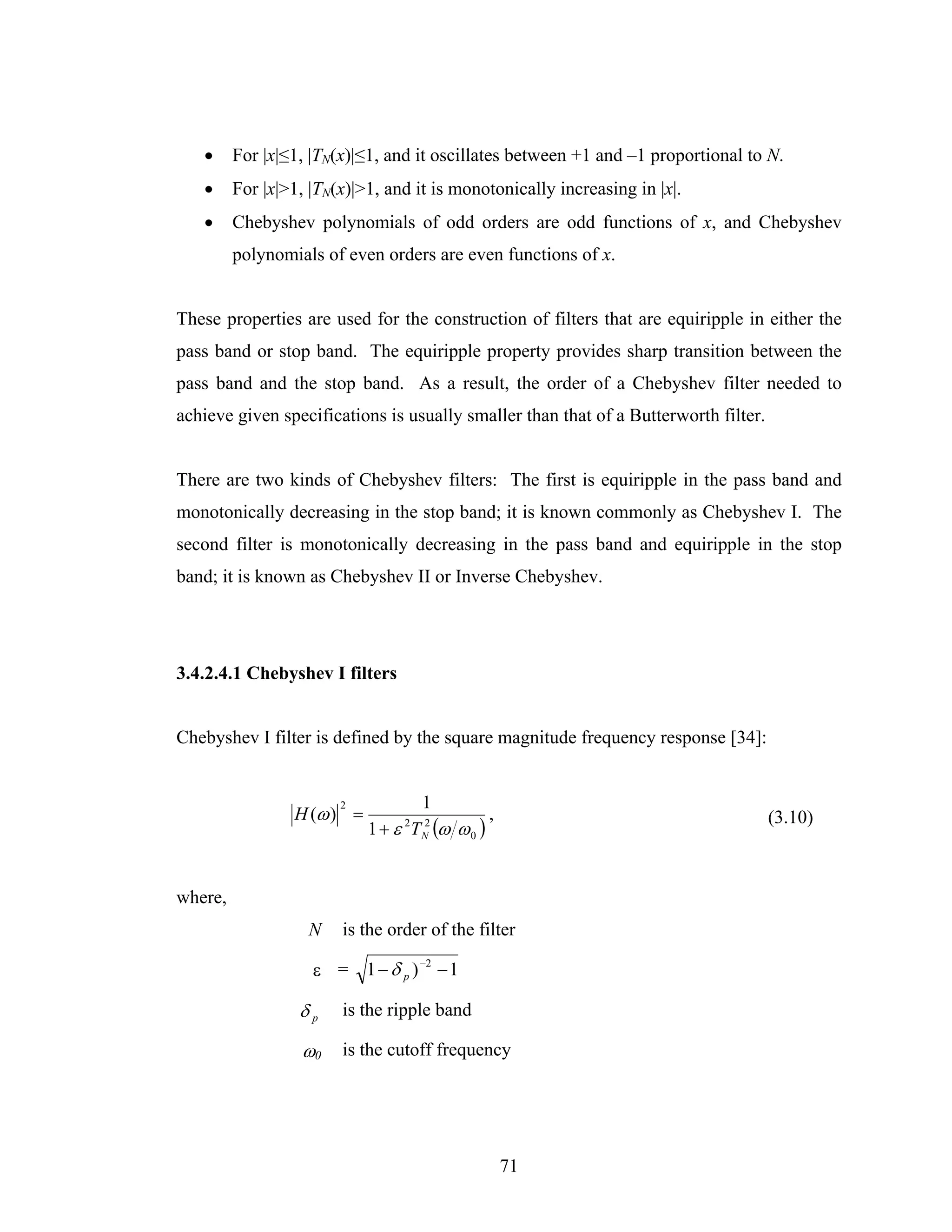•     For |x|≤1, |TN(x)|≤1, and it oscillates between +1 and –1 proportional to N.
   •     For |x|>1, |TN(x)|>1, and it is monotonically increasing in |x|.
   •     Chebyshev polynomials of odd orders are odd functions of x, and Chebyshev
         polynomials of even orders are even functions of x.


These properties are used for the construction of filters that are equiripple in either the
pass band or stop band. The equiripple property provides sharp transition between the
pass band and the stop band. As a result, the order of a Chebyshev filter needed to
achieve given specifications is usually smaller than that of a Butterworth filter.


There are two kinds of Chebyshev filters: The first is equiripple in the pass band and
monotonically decreasing in the stop band; it is known commonly as Chebyshev I. The
second filter is monotonically decreasing in the pass band and equiripple in the stop
band; it is known as Chebyshev II or Inverse Chebyshev.




3.4.2.4.1 Chebyshev I filters


Chebyshev I filter is defined by the square magnitude frequency response [34]:


                        2            1
                 H (ω ) =                       ,                                    (3.10)
                            1 + ε TN (ω ω 0 )
                                 2 2




where,
                   N    is the order of the filter

                    ε = 1 − δ p ) −2 − 1

                  δp    is the ripple band

                  ω0    is the cutoff frequency




                                                    71
 