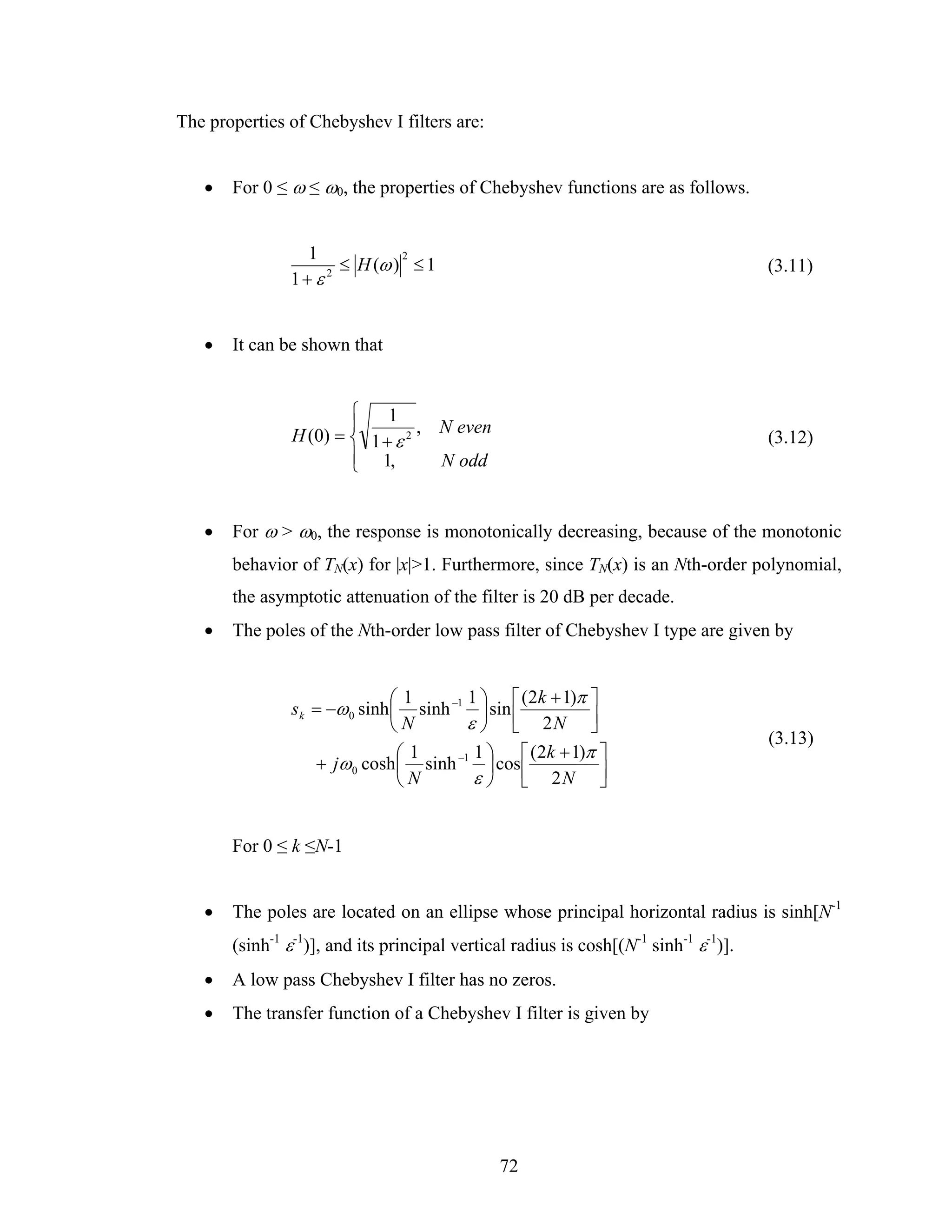 The properties of Chebyshev I filters are:


   •   For 0 ≤ ω ≤ ω0, the properties of Chebyshev functions are as follows.


                 1            2
                      ≤ H (ω ) ≤ 1                                                   (3.11)
               1+ ε 2




   •   It can be shown that


                       ⎧    1
                       ⎪
               H (0) = ⎨ 1 + ε 2 , N even                                            (3.12)
                       ⎪ 1,
                       ⎩           N odd


   •   For ω > ω0, the response is monotonically decreasing, because of the monotonic
       behavior of TN(x) for |x|>1. Furthermore, since TN(x) is an Nth-order polynomial,
       the asymptotic attenuation of the filter is 20 dB per decade.
   •   The poles of the Nth-order low pass filter of Chebyshev I type are given by


                               ⎛1       1 ⎞ ⎡ (2k + 1)π ⎤
               s k = −ω 0 sinh ⎜ sinh −1 ⎟ sin ⎢
                               ⎝N       ε ⎠ ⎣ 2N ⎥      ⎦
                                                                                     (3.13)
                                ⎛1       1 ⎞ ⎡ (2k + 1)π ⎤
                   + jω 0 cosh ⎜ sinh −1 ⎟ cos ⎢
                                ⎝N       ε ⎠ ⎣ 2N ⎥       ⎦


       For 0 ≤ k ≤N-1


   •   The poles are located on an ellipse whose principal horizontal radius is sinh[N-1
       (sinh-1 ε-1)], and its principal vertical radius is cosh[(N-1 sinh-1 ε-1)].
   •   A low pass Chebyshev I filter has no zeros.
   •   The transfer function of a Chebyshev I filter is given by




                                              72
 