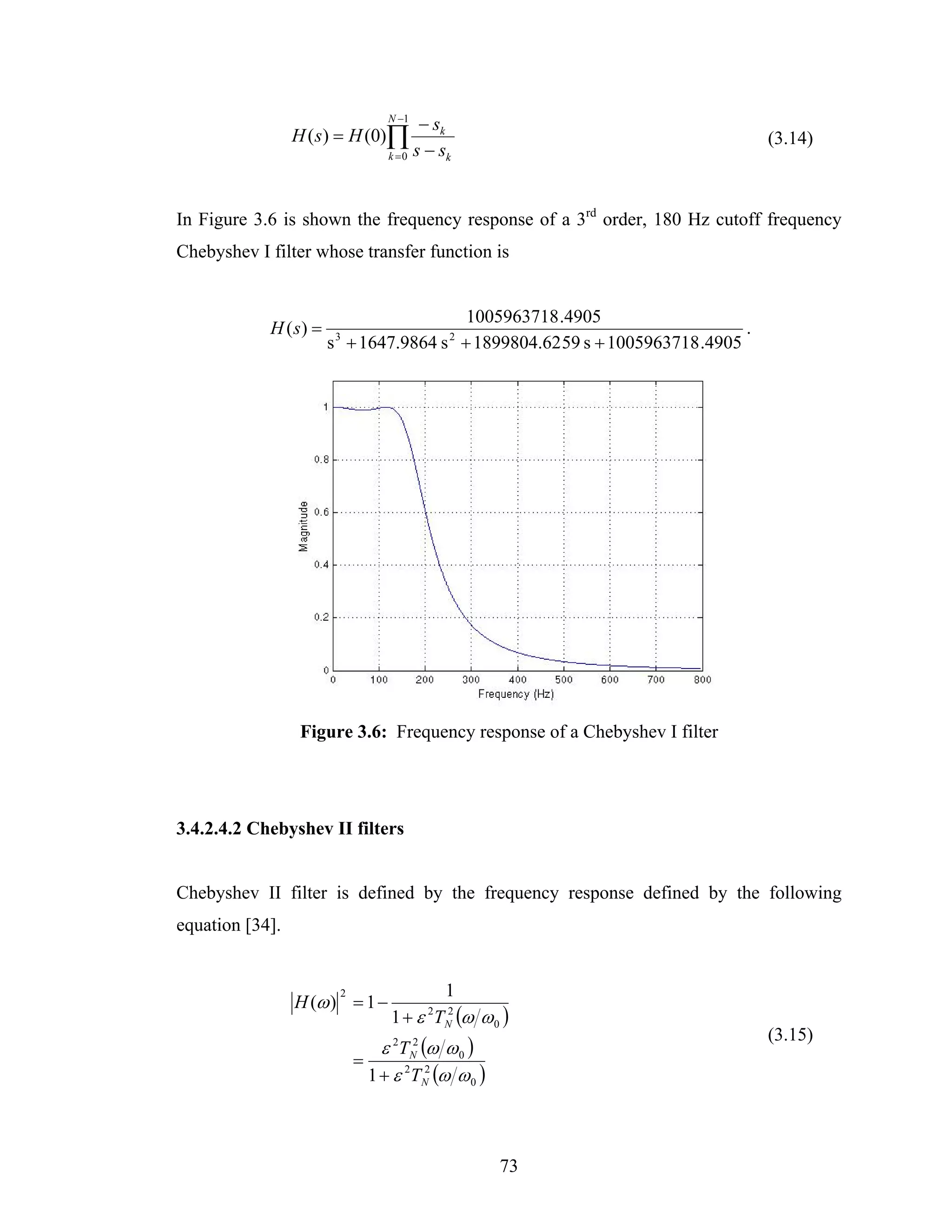 N −1
                                        − sk
                 H ( s) = H (0)∏                                                (3.14)
                                 k = 0 s − sk




In Figure 3.6 is shown the frequency response of a 3rd order, 180 Hz cutoff frequency
Chebyshev I filter whose transfer function is


                                        1005963718 .4905
            H ( s) =                                                        .
                       s + 1647.9864 s + 1899804.62 59 s + 1005963718 .4905
                        3                   2




                  Figure 3.6: Frequency response of a Chebyshev I filter




3.4.2.4.2 Chebyshev II filters


Chebyshev II filter is defined by the frequency response defined by the following
equation [34].


                        2                   1
                 H (ω ) = 1 −
                                 1 + ε TN (ω ω 0 )
                                        2
                                        2

                                                                                (3.15)
                                ε 2TN2 (ω ω 0 )
                            =
                              1 + ε 2TN (ω ω 0 )
                                        2




                                                   73
 