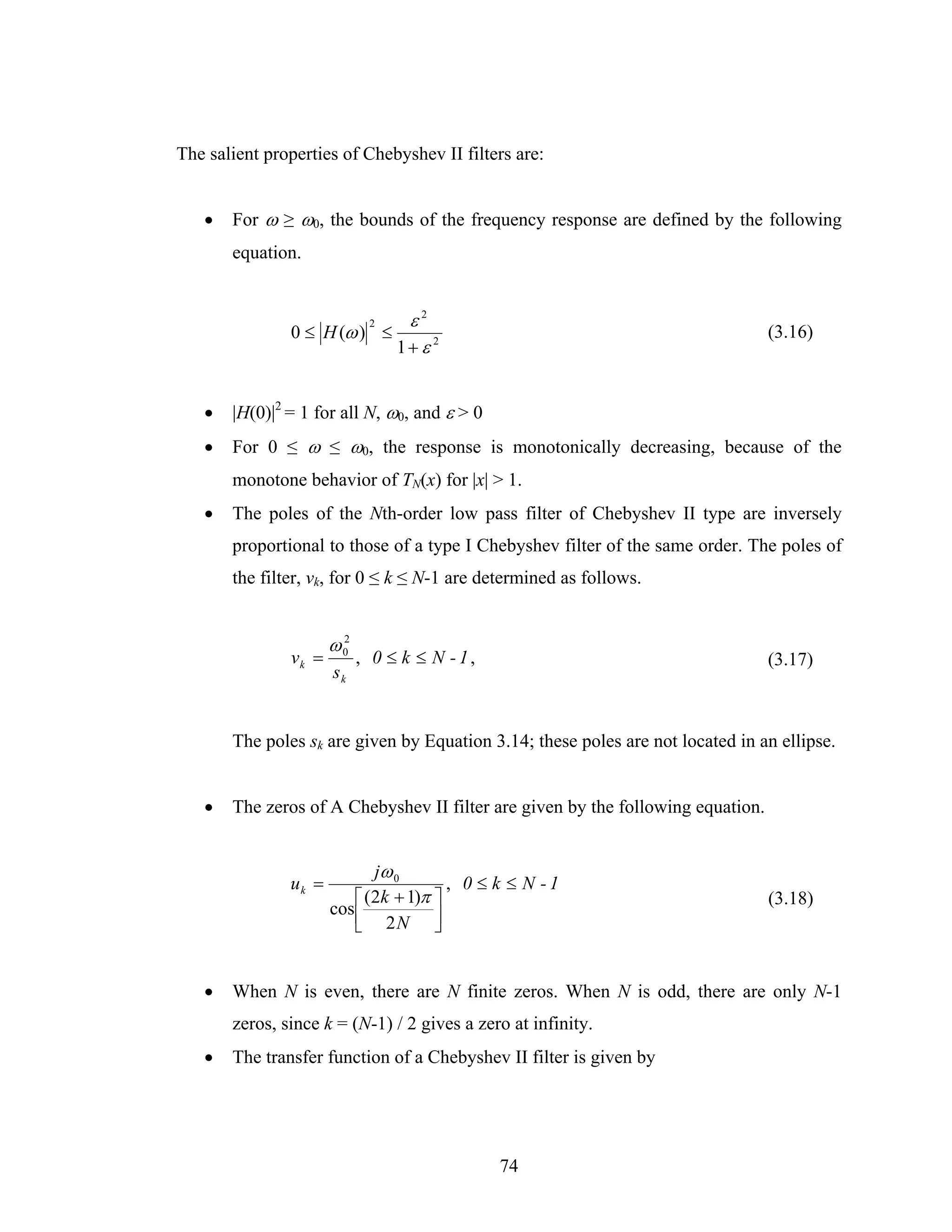 The salient properties of Chebyshev II filters are:


   •   For ω ≥ ω0, the bounds of the frequency response are defined by the following
       equation.


                              2    ε2
               0 ≤ H (ω ) ≤                                                      (3.16)
                                  1+ ε 2


   •   |H(0)|2 = 1 for all N, ω0, and ε > 0
   •   For 0 ≤ ω ≤ ω0, the response is monotonically decreasing, because of the
       monotone behavior of TN(x) for |x| > 1.
   •   The poles of the Nth-order low pass filter of Chebyshev II type are inversely
       proportional to those of a type I Chebyshev filter of the same order. The poles of
       the filter, vk, for 0 ≤ k ≤ N-1 are determined as follows.


                      ω 02
               vk =          , 0 ≤ k ≤ N - 1,                                    (3.17)
                      sk


       The poles sk are given by Equation 3.14; these poles are not located in an ellipse.


   •   The zeros of A Chebyshev II filter are given by the following equation.


                             jω 0
               uk =                     , 0 ≤ k ≤ N -1
                          ⎡ (2k + 1)π ⎤                                          (3.18)
                      cos ⎢
                          ⎣ 2N ⎥      ⎦


   •   When N is even, there are N finite zeros. When N is odd, there are only N-1
       zeros, since k = (N-1) / 2 gives a zero at infinity.
   •   The transfer function of a Chebyshev II filter is given by




                                                74
 