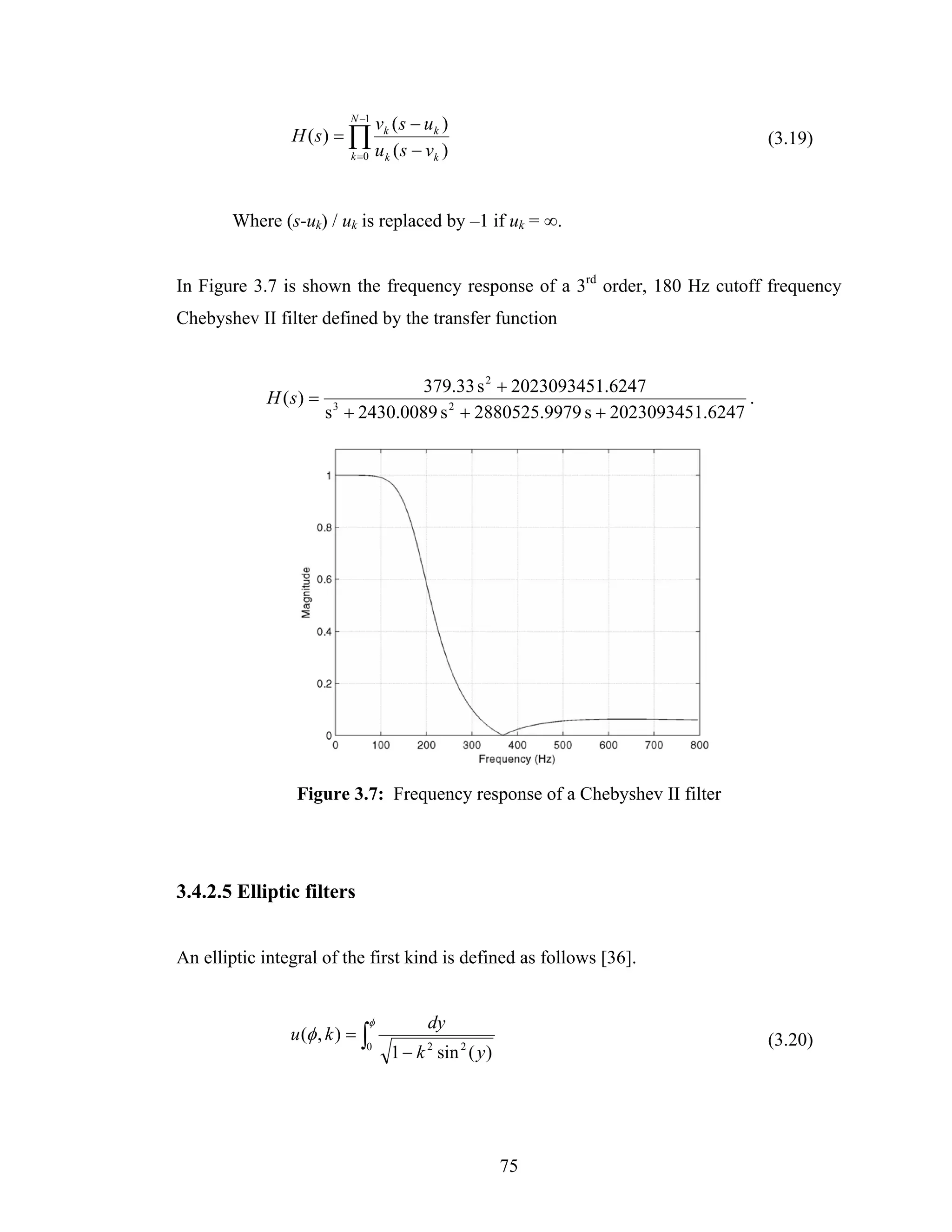 N −1
                                 vk ( s − u k )
                H ( s) = ∏                                                        (3.19)
                          k =0   u k ( s − vk )


        Where (s-uk) / uk is replaced by –1 if uk = ∞.


In Figure 3.7 is shown the frequency response of a 3rd order, 180 Hz cutoff frequency
Chebyshev II filter defined by the transfer function


                                     379.33 s 2 + 2023093451.6247
            H ( s) =                                                          .
                       s 3 + 2430.0089 s 2 + 2880525.9979 s + 2023093451.6247




                 Figure 3.7: Frequency response of a Chebyshev II filter




3.4.2.5 Elliptic filters


An elliptic integral of the first kind is defined as follows [36].


                             φ             dy
                u (φ , k ) = ∫                                                    (3.20)
                             0
                                    1 − k sin 2 ( y )
                                           2




                                                        75
 