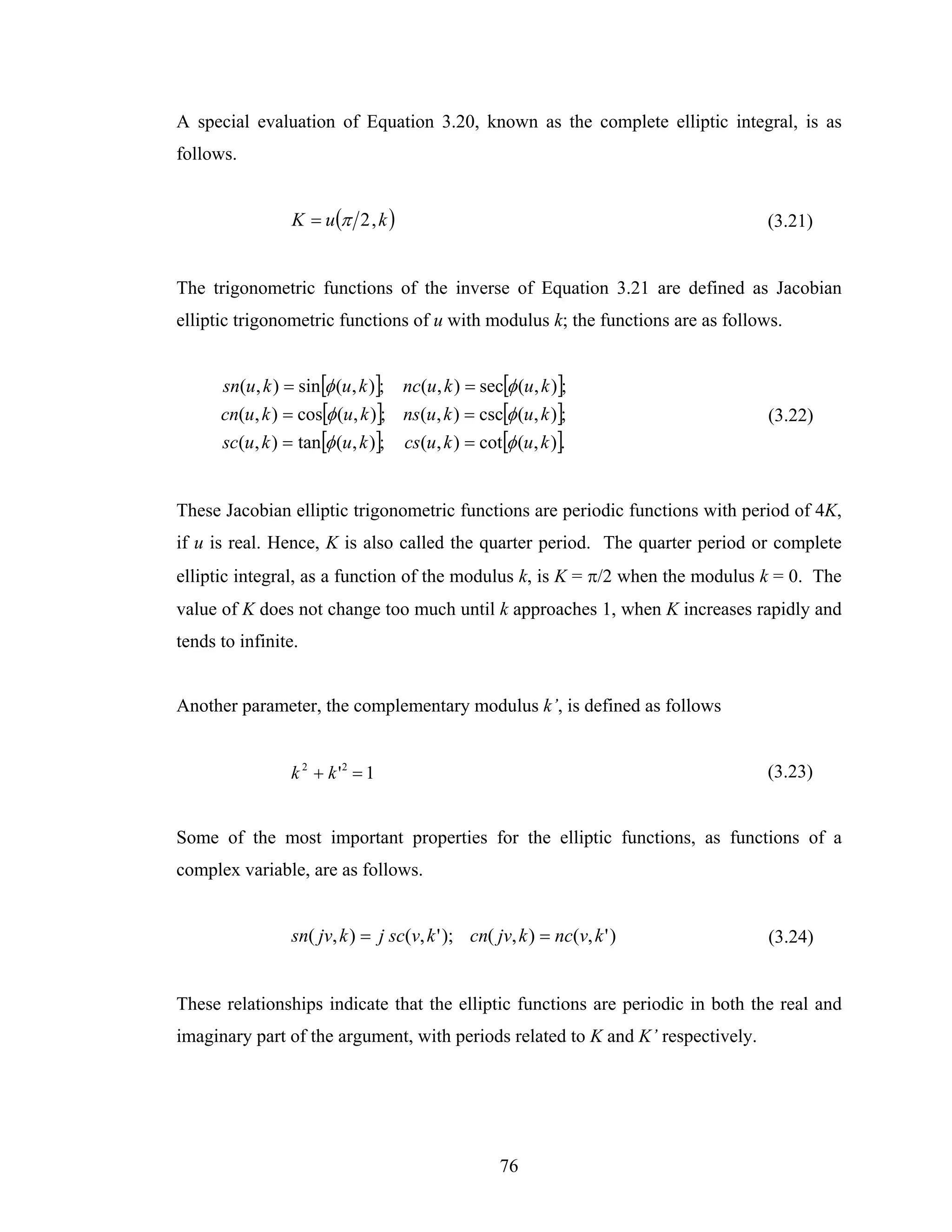 A special evaluation of Equation 3.20, known as the complete elliptic integral, is as
follows.


                 K = u (π 2 , k )                                                (3.21)


The trigonometric functions of the inverse of Equation 3.21 are defined as Jacobian
elliptic trigonometric functions of u with modulus k; the functions are as follows.


      sn(u, k ) = sin[φ (u, k )]; nc(u, k ) = sec[φ (u, k )];
      cn(u, k ) = cos[φ (u, k )]; ns(u, k ) = csc[φ (u, k )];                    (3.22)
      sc(u, k ) = tan[φ (u, k )]; cs(u, k ) = cot[φ (u, k )].


These Jacobian elliptic trigonometric functions are periodic functions with period of 4K,
if u is real. Hence, K is also called the quarter period. The quarter period or complete
elliptic integral, as a function of the modulus k, is K = π/2 when the modulus k = 0. The
value of K does not change too much until k approaches 1, when K increases rapidly and
tends to infinite.


Another parameter, the complementary modulus k’, is defined as follows


                 k 2 + k '2 = 1                                                  (3.23)


Some of the most important properties for the elliptic functions, as functions of a
complex variable, are as follows.


                 sn( jv, k ) = j sc(v, k ' ); cn( jv, k ) = nc(v, k ' )          (3.24)


These relationships indicate that the elliptic functions are periodic in both the real and
imaginary part of the argument, with periods related to K and K’ respectively.




                                                   76
 