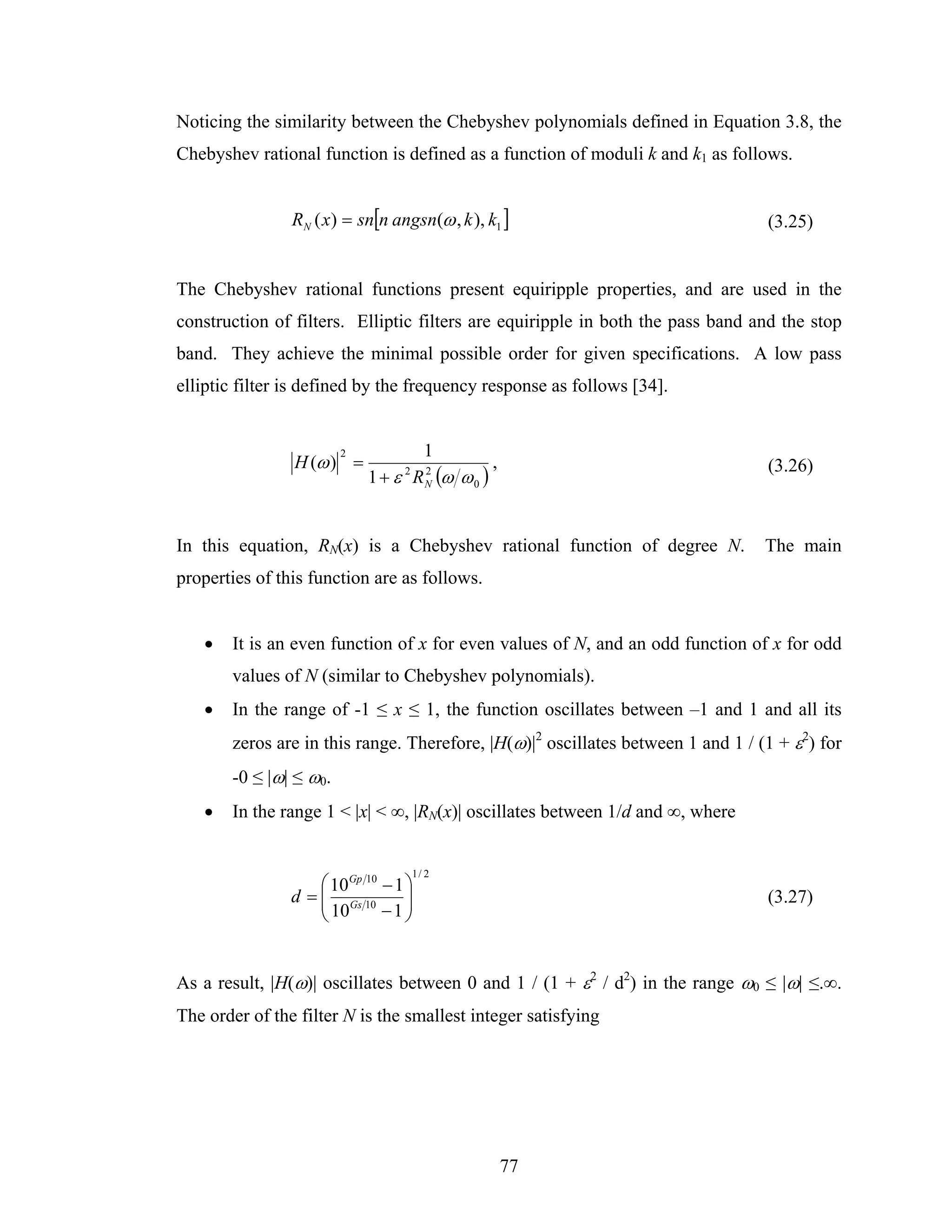 Noticing the similarity between the Chebyshev polynomials defined in Equation 3.8, the
Chebyshev rational function is defined as a function of moduli k and k1 as follows.


                RN ( x) = sn[n angsn(ω , k ), k1 ]                               (3.25)


The Chebyshev rational functions present equiripple properties, and are used in the
construction of filters. Elliptic filters are equiripple in both the pass band and the stop
band. They achieve the minimal possible order for given specifications. A low pass
elliptic filter is defined by the frequency response as follows [34].


                        2          1
                H (ω ) =                       ,                                 (3.26)
                            1 + ε R N (ω ω 0 )
                                 2  2




In this equation, RN(x) is a Chebyshev rational function of degree N.            The main
properties of this function are as follows.


   •   It is an even function of x for even values of N, and an odd function of x for odd
       values of N (similar to Chebyshev polynomials).
   •   In the range of -1 ≤ x ≤ 1, the function oscillates between –1 and 1 and all its
       zeros are in this range. Therefore, |H(ω)|2 oscillates between 1 and 1 / (1 + ε2) for
       -0 ≤ |ω| ≤ ω0.
   •   In the range 1 < |x| < ∞, |RN(x)| oscillates between 1/d and ∞, where


                                     1/ 2
                    ⎛ 10Gp 10 − 1 ⎞
                d = ⎜ Gs 10
                    ⎜ 10          ⎟                                              (3.27)
                    ⎝         −1 ⎟⎠


As a result, |H(ω)| oscillates between 0 and 1 / (1 + ε2 / d2) in the range ω0 ≤ |ω| ≤.∞.
The order of the filter N is the smallest integer satisfying




                                                   77
 