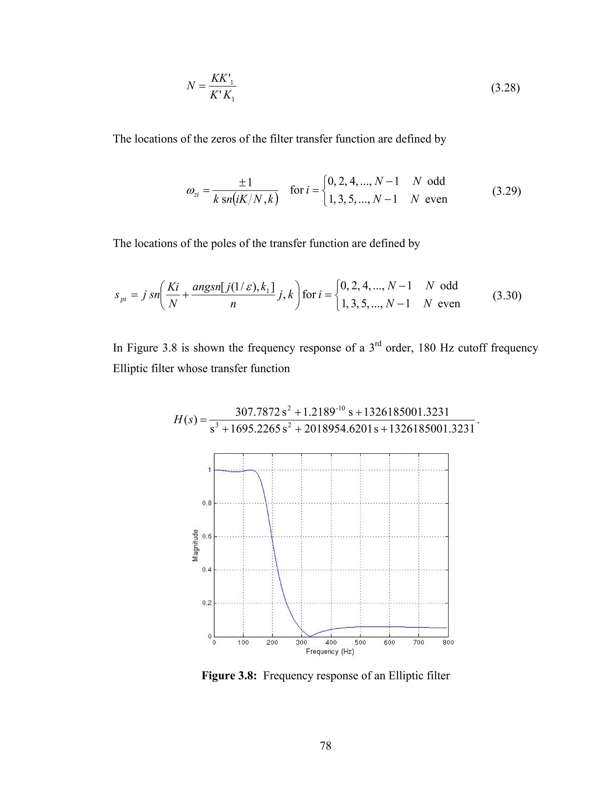 KK '1
                 N=                                                                    (3.28)
                          K ' K1


The locations of the zeros of the filter transfer function are defined by


                                ±1                ⎧0, 2, 4, ..., N − 1 N odd
                 ω zi =                   for i = ⎨                                    (3.29)
                          k sn(iK N , k )         ⎩ 1, 3, 5, ..., N − 1 N even


The locations of the poles of the transfer function are defined by


           ⎛ Ki angsn[ j (1 / ε ), k1 ]       ⎞         ⎧0, 2, 4, ..., N − 1 N odd
s pi = j sn⎜ +                          j , k ⎟ for i = ⎨                              (3.30)
           ⎝N           n                     ⎠         ⎩ 1, 3, 5, ..., N − 1 N even


In Figure 3.8 is shown the frequency response of a 3rd order, 180 Hz cutoff frequency
Elliptic filter whose transfer function


                                 307.7872 s 2 + 1.2189 -10 s + 1326185001.3231
              H ( s) =                                                           .
                          s 3 + 1695.2265 s 2 + 2018954.6201 s + 1326185001.3231




                     Figure 3.8: Frequency response of an Elliptic filter




                                                 78
 