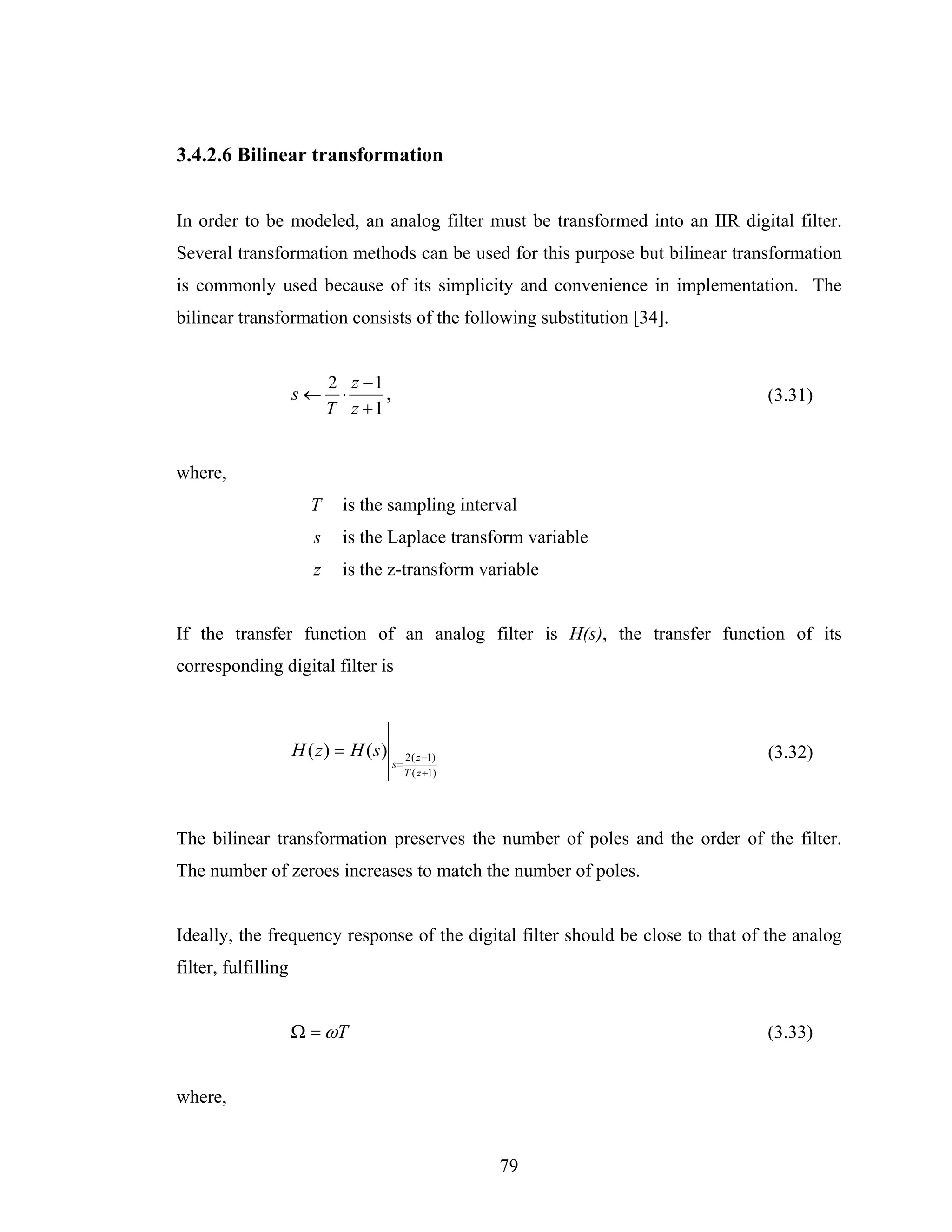 3.4.2.6 Bilinear transformation


In order to be modeled, an analog filter must be transformed into an IIR digital filter.
Several transformation methods can be used for this purpose but bilinear transformation
is commonly used because of its simplicity and convenience in implementation. The
bilinear transformation consists of the following substitution [34].


                            2 z −1
                     s←      ⋅     ,                                            (3.31)
                            T z +1


where,
                       T      is the sampling interval
                        s     is the Laplace transform variable
                        z     is the z-transform variable


If the transfer function of an analog filter is H(s), the transfer function of its
corresponding digital filter is



                     H ( z) = H (s)         2 ( z −1)                           (3.32)
                                       s=
                                            T ( z +1)




The bilinear transformation preserves the number of poles and the order of the filter.
The number of zeroes increases to match the number of poles.


Ideally, the frequency response of the digital filter should be close to that of the analog
filter, fulfilling


                     Ω = ωT                                                     (3.33)


where,


                                                        79
 