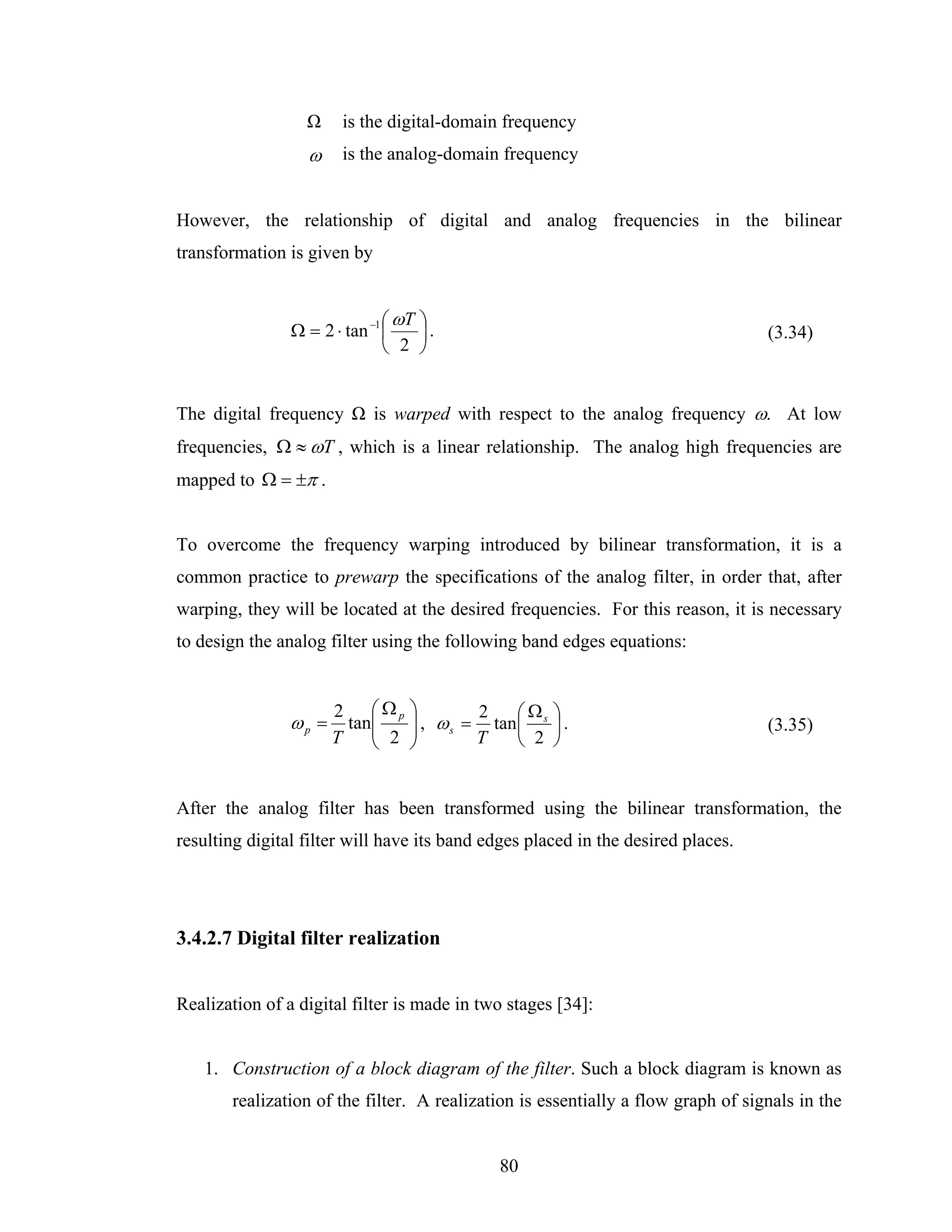 Ω     is the digital-domain frequency
                  ω     is the analog-domain frequency


However, the relationship of digital and analog frequencies in the bilinear
transformation is given by


                               ⎛ ωT ⎞
                Ω = 2 ⋅ tan −1 ⎜    ⎟.                                            (3.34)
                               ⎝ 2 ⎠


The digital frequency Ω is warped with respect to the analog frequency ω. At low
frequencies, Ω ≈ ωT , which is a linear relationship. The analog high frequencies are
mapped to Ω = ±π .


To overcome the frequency warping introduced by bilinear transformation, it is a
common practice to prewarp the specifications of the analog filter, in order that, after
warping, they will be located at the desired frequencies. For this reason, it is necessary
to design the analog filter using the following band edges equations:


                       2 ⎛ Ωp     ⎞               Ω
                                  ⎟ , ω s = tan ⎛ s ⎞ .
                                           2
                ωp =     tan⎜
                            ⎜ 2   ⎟             ⎜   ⎟                             (3.35)
                       T    ⎝     ⎠        T    ⎝ 2 ⎠


After the analog filter has been transformed using the bilinear transformation, the
resulting digital filter will have its band edges placed in the desired places.




3.4.2.7 Digital filter realization


Realization of a digital filter is made in two stages [34]:


   1. Construction of a block diagram of the filter. Such a block diagram is known as
       realization of the filter. A realization is essentially a flow graph of signals in the


                                             80
 
