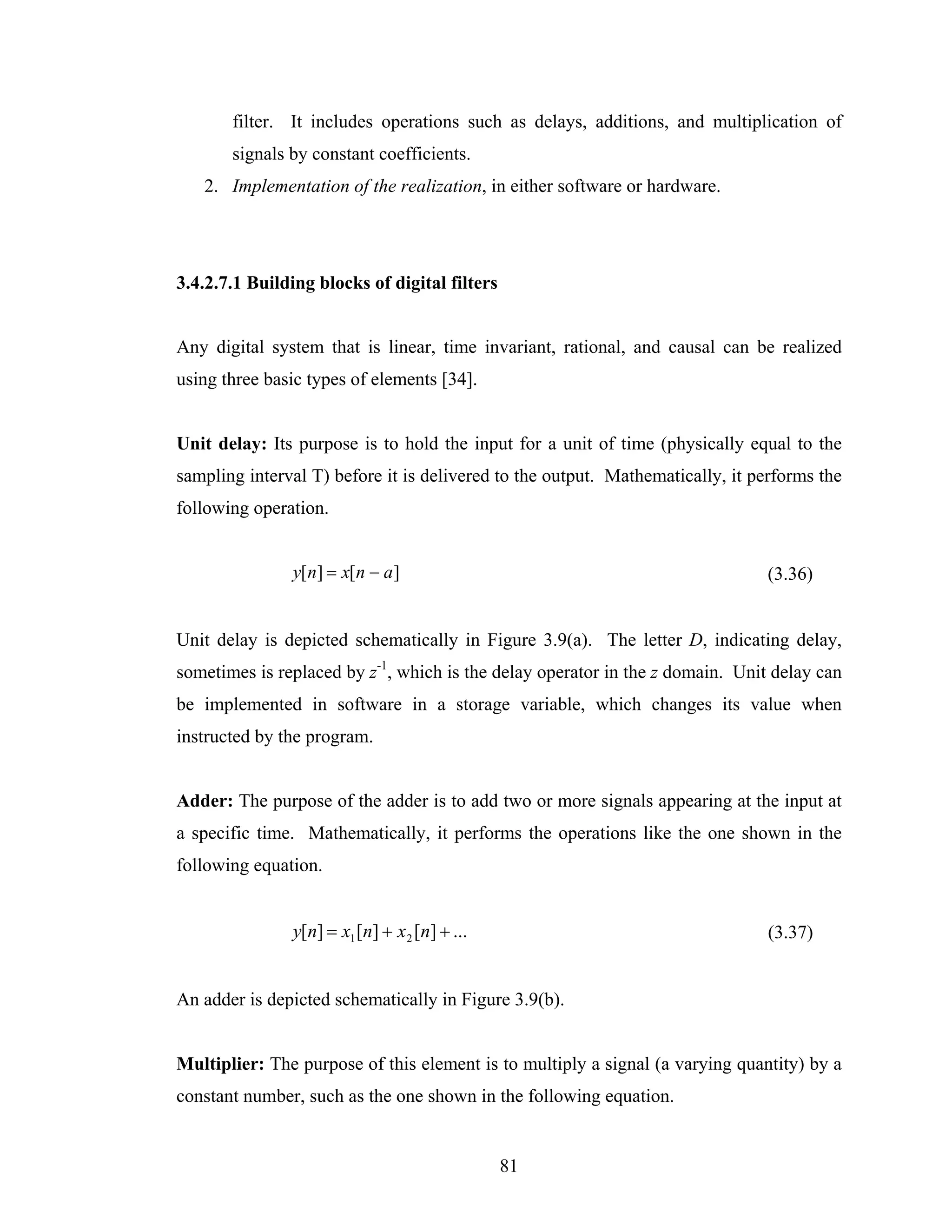 filter. It includes operations such as delays, additions, and multiplication of
       signals by constant coefficients.
   2. Implementation of the realization, in either software or hardware.




3.4.2.7.1 Building blocks of digital filters


Any digital system that is linear, time invariant, rational, and causal can be realized
using three basic types of elements [34].


Unit delay: Its purpose is to hold the input for a unit of time (physically equal to the
sampling interval T) before it is delivered to the output. Mathematically, it performs the
following operation.


               y[n] = x[n − a ]                                                (3.36)


Unit delay is depicted schematically in Figure 3.9(a). The letter D, indicating delay,
sometimes is replaced by z-1, which is the delay operator in the z domain. Unit delay can
be implemented in software in a storage variable, which changes its value when
instructed by the program.


Adder: The purpose of the adder is to add two or more signals appearing at the input at
a specific time. Mathematically, it performs the operations like the one shown in the
following equation.


               y[n] = x1 [n] + x 2 [n] + ...                                    (3.37)


An adder is depicted schematically in Figure 3.9(b).


Multiplier: The purpose of this element is to multiply a signal (a varying quantity) by a
constant number, such as the one shown in the following equation.


                                               81
 