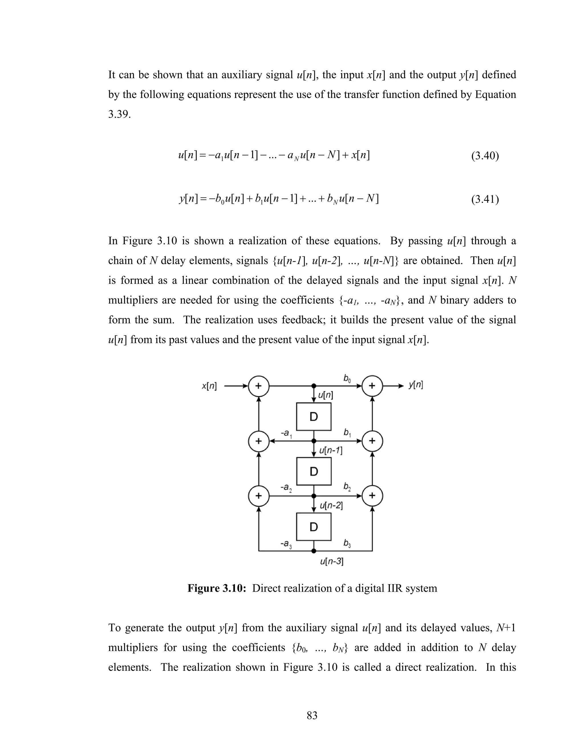 It can be shown that an auxiliary signal u[n], the input x[n] and the output y[n] defined
by the following equations represent the use of the transfer function defined by Equation
3.39.


               u[n] = −a1u[n − 1] − ... − a N u[n − N ] + x[n]                 (3.40)


                y[n] = −b0 u[n] + b1u[n − 1] + ... + b N u[n − N ]             (3.41)


In Figure 3.10 is shown a realization of these equations. By passing u[n] through a
chain of N delay elements, signals {u[n-1], u[n-2], …, u[n-N]} are obtained. Then u[n]
is formed as a linear combination of the delayed signals and the input signal x[n]. N
multipliers are needed for using the coefficients {-a1, …, -aN}, and N binary adders to
form the sum. The realization uses feedback; it builds the present value of the signal
u[n] from its past values and the present value of the input signal x[n].




                 Figure 3.10: Direct realization of a digital IIR system


To generate the output y[n] from the auxiliary signal u[n] and its delayed values, N+1
multipliers for using the coefficients {b0, …, bN} are added in addition to N delay
elements. The realization shown in Figure 3.10 is called a direct realization. In this



                                               83
 