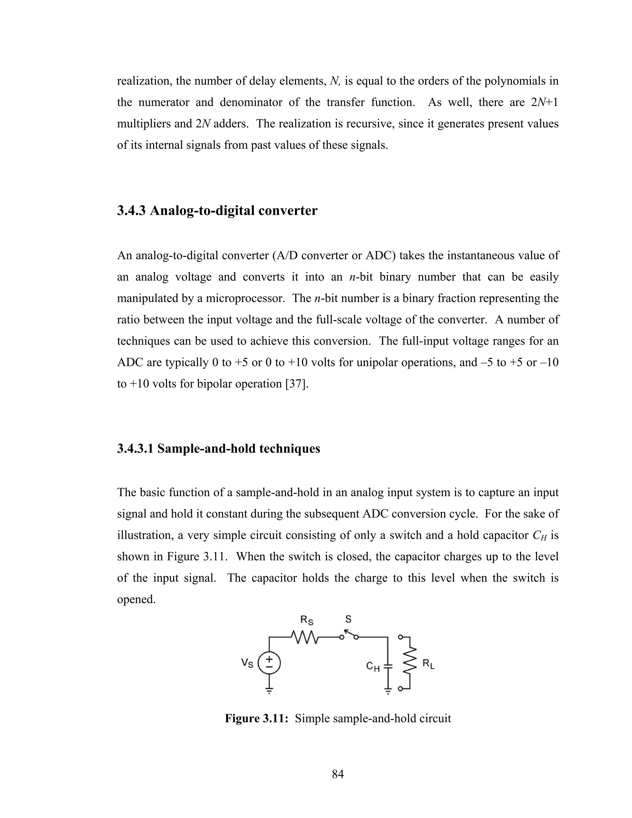 realization, the number of delay elements, N, is equal to the orders of the polynomials in
the numerator and denominator of the transfer function.        As well, there are 2N+1
multipliers and 2N adders. The realization is recursive, since it generates present values
of its internal signals from past values of these signals.




3.4.3 Analog-to-digital converter


An analog-to-digital converter (A/D converter or ADC) takes the instantaneous value of
an analog voltage and converts it into an n-bit binary number that can be easily
manipulated by a microprocessor. The n-bit number is a binary fraction representing the
ratio between the input voltage and the full-scale voltage of the converter. A number of
techniques can be used to achieve this conversion. The full-input voltage ranges for an
ADC are typically 0 to +5 or 0 to +10 volts for unipolar operations, and –5 to +5 or –10
to +10 volts for bipolar operation [37].




3.4.3.1 Sample-and-hold techniques


The basic function of a sample-and-hold in an analog input system is to capture an input
signal and hold it constant during the subsequent ADC conversion cycle. For the sake of
illustration, a very simple circuit consisting of only a switch and a hold capacitor CH is
shown in Figure 3.11. When the switch is closed, the capacitor charges up to the level
of the input signal. The capacitor holds the charge to this level when the switch is
opened.




                      Figure 3.11: Simple sample-and-hold circuit



                                             84
 