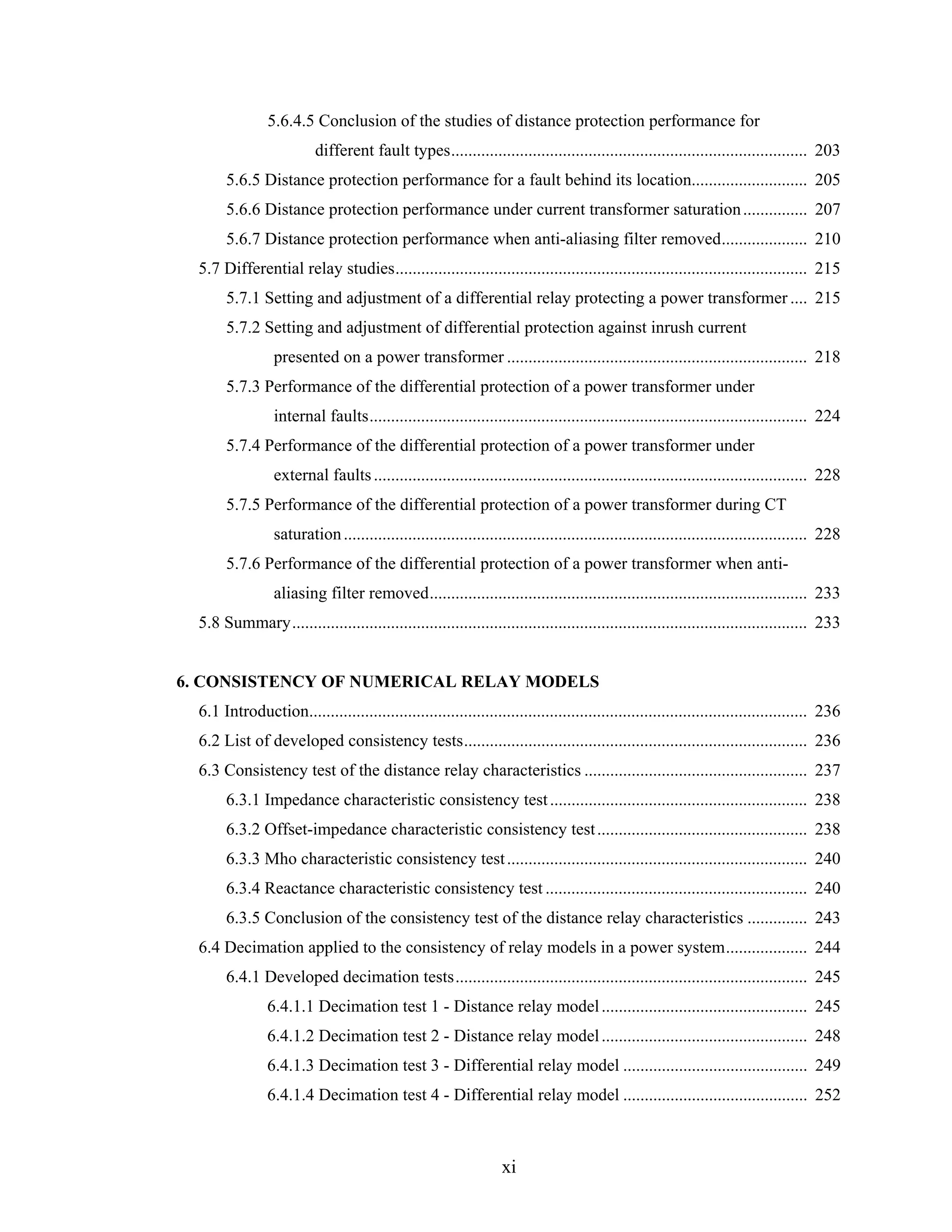 5.6.4.5 Conclusion of the studies of distance protection performance for
                          different fault types................................................................................... 203
       5.6.5 Distance protection performance for a fault behind its location........................... 205
       5.6.6 Distance protection performance under current transformer saturation ............... 207
       5.6.7 Distance protection performance when anti-aliasing filter removed.................... 210
  5.7 Differential relay studies................................................................................................ 215
       5.7.1 Setting and adjustment of a differential relay protecting a power transformer .... 215
       5.7.2 Setting and adjustment of differential protection against inrush current
                 presented on a power transformer ...................................................................... 218
       5.7.3 Performance of the differential protection of a power transformer under
                 internal faults...................................................................................................... 224
       5.7.4 Performance of the differential protection of a power transformer under
                 external faults ..................................................................................................... 228
       5.7.5 Performance of the differential protection of a power transformer during CT
                 saturation ............................................................................................................ 228
       5.7.6 Performance of the differential protection of a power transformer when anti-
                 aliasing filter removed........................................................................................ 233
  5.8 Summary........................................................................................................................ 233


6. CONSISTENCY OF NUMERICAL RELAY MODELS
  6.1 Introduction.................................................................................................................... 236
  6.2 List of developed consistency tests................................................................................ 236
  6.3 Consistency test of the distance relay characteristics .................................................... 237
       6.3.1 Impedance characteristic consistency test ............................................................ 238
       6.3.2 Offset-impedance characteristic consistency test ................................................. 238
       6.3.3 Mho characteristic consistency test ...................................................................... 240
       6.3.4 Reactance characteristic consistency test ............................................................. 240
       6.3.5 Conclusion of the consistency test of the distance relay characteristics .............. 243
  6.4 Decimation applied to the consistency of relay models in a power system................... 244
       6.4.1 Developed decimation tests.................................................................................. 245
                6.4.1.1 Decimation test 1 - Distance relay model ................................................ 245
                6.4.1.2 Decimation test 2 - Distance relay model ................................................ 248
                6.4.1.3 Decimation test 3 - Differential relay model ........................................... 249
                6.4.1.4 Decimation test 4 - Differential relay model ........................................... 252



                                                                  xi
 