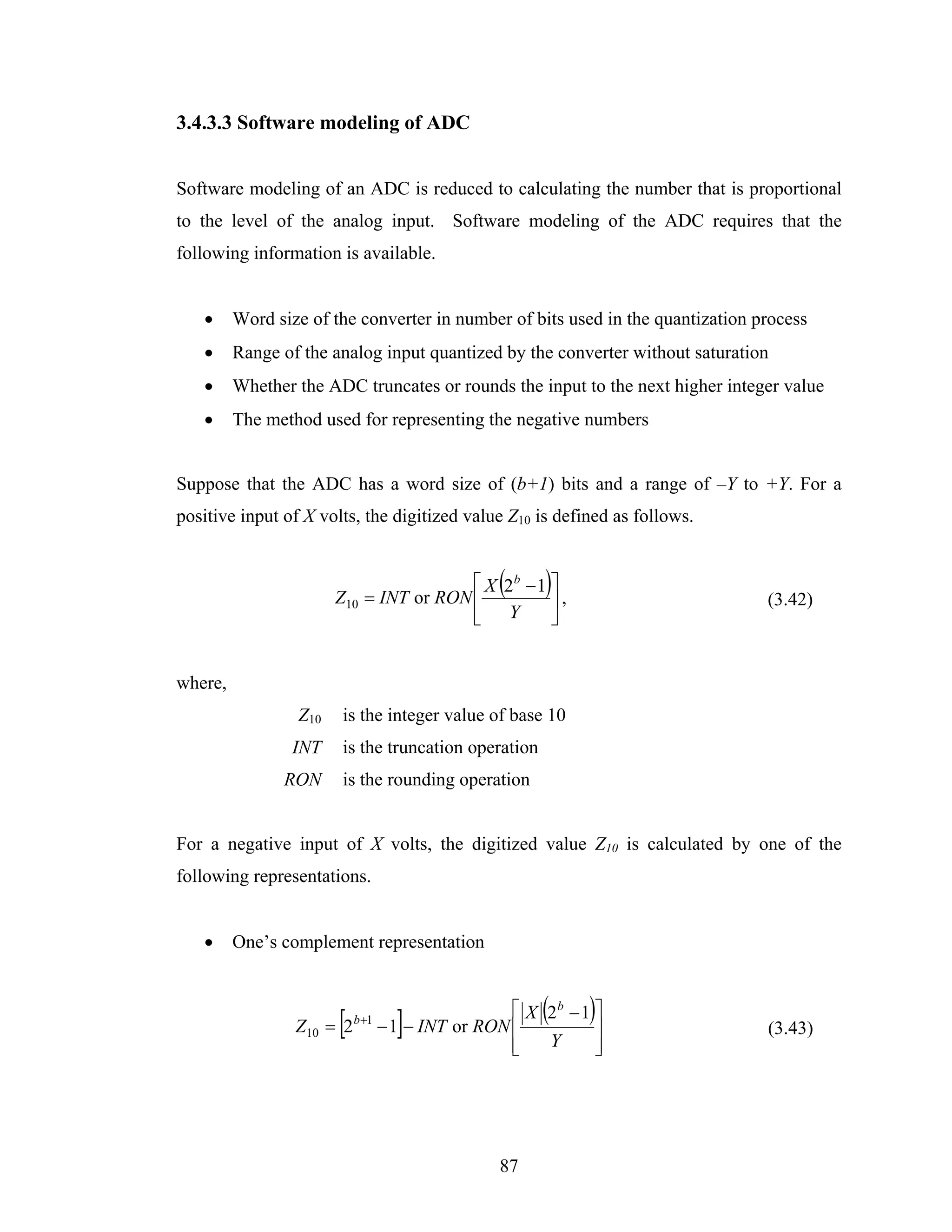3.4.3.3 Software modeling of ADC


Software modeling of an ADC is reduced to calculating the number that is proportional
to the level of the analog input. Software modeling of the ADC requires that the
following information is available.


   •     Word size of the converter in number of bits used in the quantization process
   •     Range of the analog input quantized by the converter without saturation
   •     Whether the ADC truncates or rounds the input to the next higher integer value
   •     The method used for representing the negative numbers


Suppose that the ADC has a word size of (b+1) bits and a range of –Y to +Y. For a
positive input of X volts, the digitized value Z10 is defined as follows.



                       Z10 = INT or RON ⎢
                                             (
                                        ⎡ X 2b − 1 ⎤
                                                   ⎥,
                                                     )                          (3.42)
                                        ⎣ Y        ⎦


where,
                 Z10   is the integer value of base 10
                 INT   is the truncation operation
               RON     is the rounding operation


For a negative input of X volts, the digitized value Z10 is calculated by one of the
following representations.


   •     One’s complement representation



                       [       ]
                 Z10 = 2 b+1 − 1 − INT or RON ⎢
                                                     (
                                              ⎡ X 2b − 1 ⎤
                                                         ⎥
                                                          )                     (3.43)
                                              ⎢
                                              ⎣   Y      ⎥
                                                         ⎦




                                             87
 