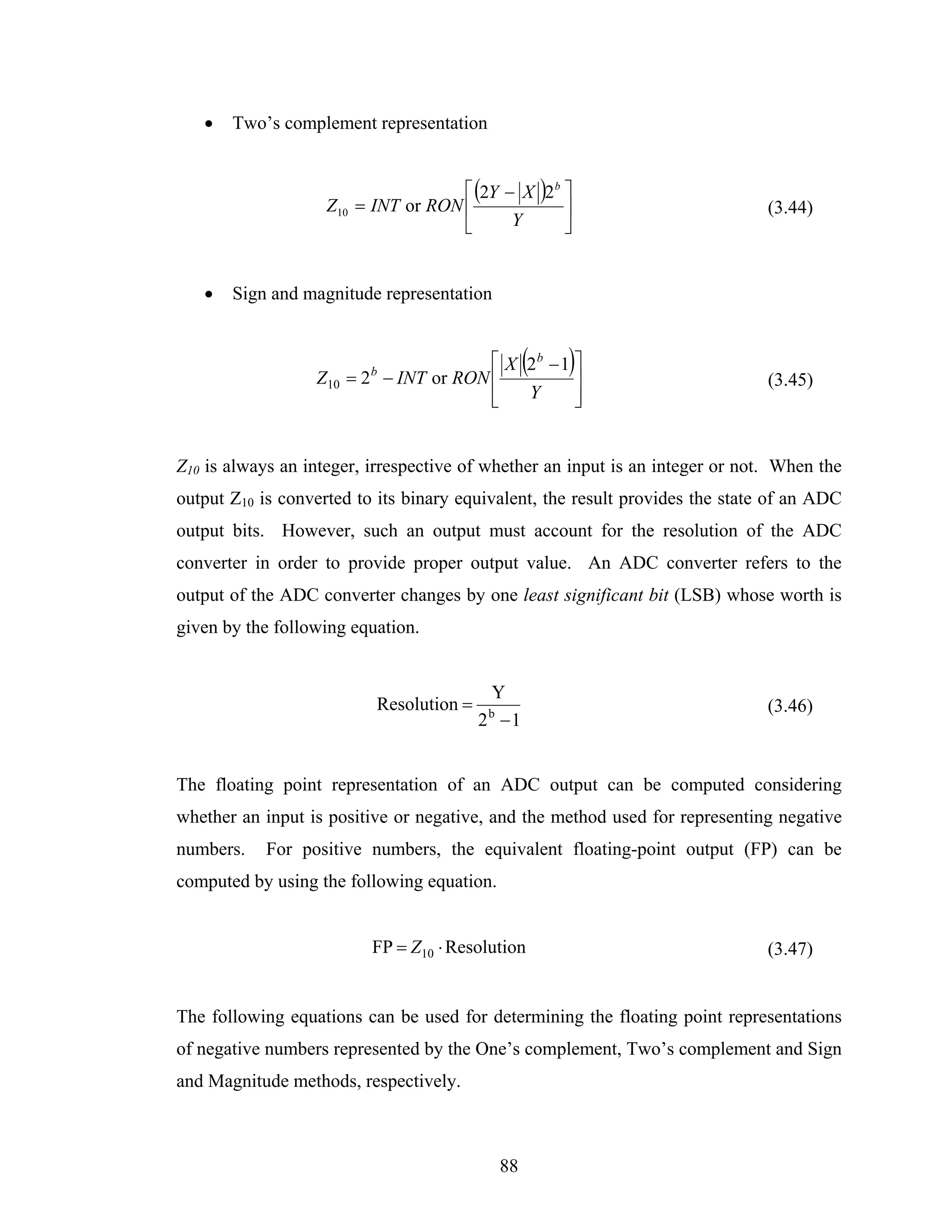 •   Two’s complement representation


                                     ⎡ (2Y − X )2 b ⎤
                    Z10 = INT or RON ⎢              ⎥                          (3.44)
                                     ⎣      Y       ⎦


   •   Sign and magnitude representation



                  Z10 = 2 b − INT or RON ⎢
                                                  (
                                         ⎡ X 2b − 1 ⎤
                                                    ⎥
                                                      )                        (3.45)
                                         ⎢
                                         ⎣   Y      ⎥
                                                    ⎦


Z10 is always an integer, irrespective of whether an input is an integer or not. When the
output Z10 is converted to its binary equivalent, the result provides the state of an ADC
output bits. However, such an output must account for the resolution of the ADC
converter in order to provide proper output value. An ADC converter refers to the
output of the ADC converter changes by one least significant bit (LSB) whose worth is
given by the following equation.


                                          Y
                          Resolution =   b                                     (3.46)
                                         2 −1


The floating point representation of an ADC output can be computed considering
whether an input is positive or negative, and the method used for representing negative
numbers.    For positive numbers, the equivalent floating-point output (FP) can be
computed by using the following equation.


                          FP = Z10 ⋅ Resolution                                (3.47)


The following equations can be used for determining the floating point representations
of negative numbers represented by the One’s complement, Two’s complement and Sign
and Magnitude methods, respectively.



                                             88
 