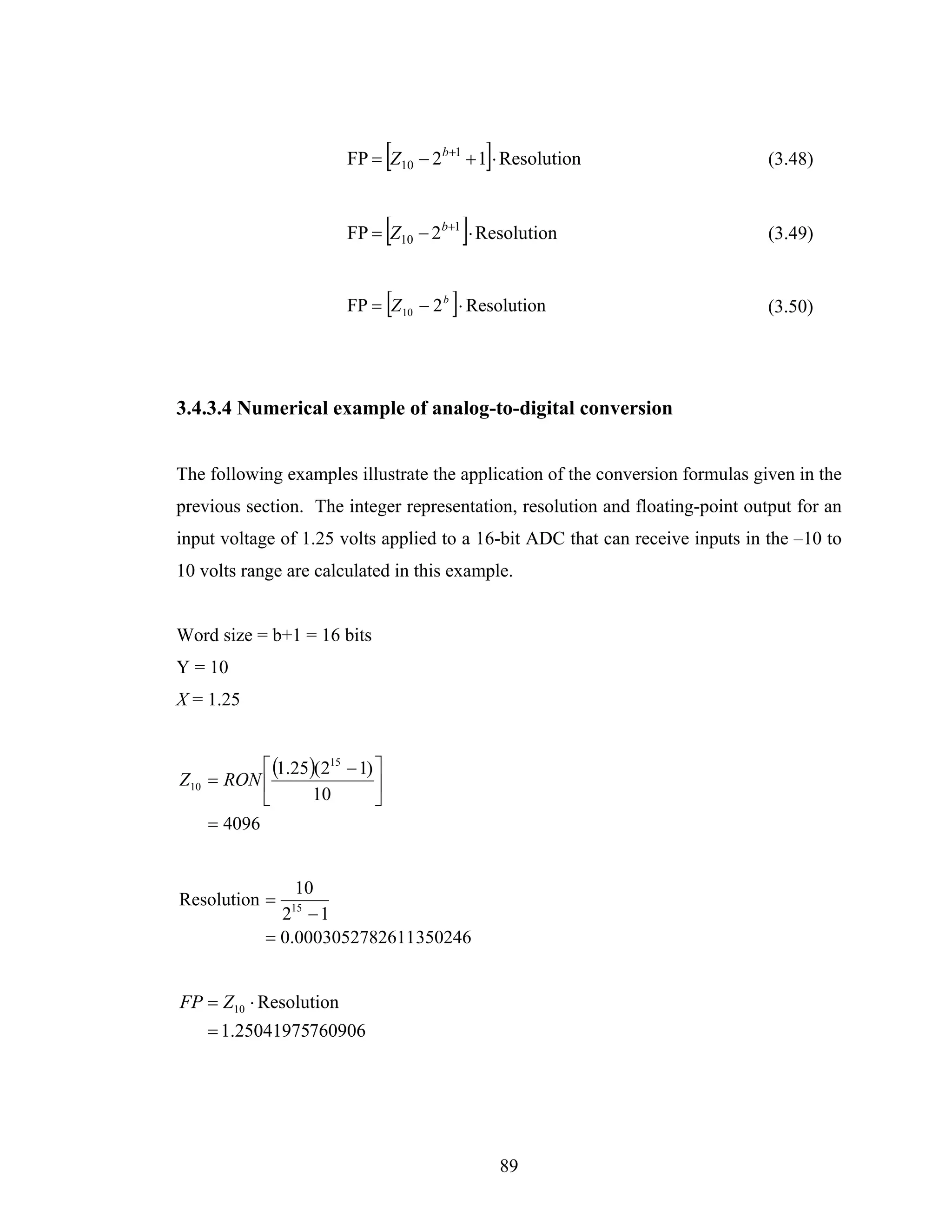 [            ]
                        FP = Z10 − 2b+1 + 1 ⋅ Resolution                       (3.48)


                                 [        ]
                        FP = Z10 − 2b+1 ⋅ Resolution                           (3.49)


                                 [    ]
                        FP = Z 10 − 2 b ⋅ Resolution                           (3.50)




3.4.3.4 Numerical example of analog-to-digital conversion


The following examples illustrate the application of the conversion formulas given in the
previous section. The integer representation, resolution and floating-point output for an
input voltage of 1.25 volts applied to a 16-bit ADC that can receive inputs in the –10 to
10 volts range are calculated in this example.


Word size = b+1 = 16 bits
Y = 10
X = 1.25


           ⎡ (1.25)(215 − 1) ⎤
Z10 = RON ⎢                  ⎥
           ⎣       10        ⎦
    = 4096


                10
Resolution =
              2 −1
                15

            = 0.0003052782611 350246


FP = Z10 ⋅ Resolution
    = 1.25041975760906




                                                  89
 
