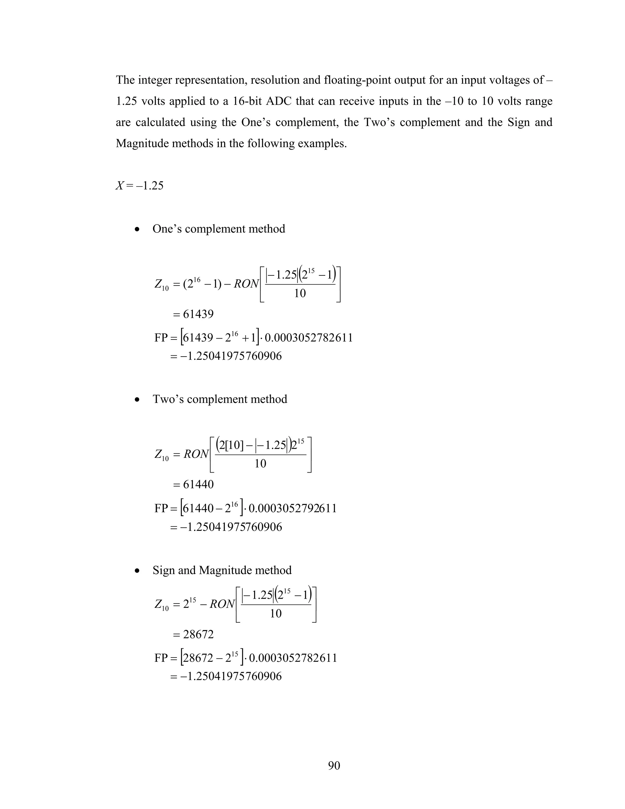 The integer representation, resolution and floating-point output for an input voltages of –
1.25 volts applied to a 16-bit ADC that can receive inputs in the –10 to 10 volts range
are calculated using the One’s complement, the Two’s complement and the Sign and
Magnitude methods in the following examples.


X = –1.25


   •   One’s complement method


                                       (
                            ⎡ − 1.25 215 − 1 ⎤
        Z10 = (2 − 1) − RON ⎢
                 16                            )
                                             ⎥
                            ⎣      10        ⎦
            = 61439
             [                ]
        FP = 61439 − 216 + 1 ⋅ 0.0003052782 611
           = −1.25041975760906


   •   Two’s complement method


                  ⎡ (2[10] − − 1.25 )215 ⎤
        Z10 = RON ⎢                      ⎥
                  ⎣         10           ⎦
            = 61440
             [            ]
        FP = 61440 − 216 ⋅ 0.0003052792611
           = −1.25041975760906


   •   Sign and Magnitude method

                                  (
                        ⎡ − 1.25 215 − 1 ⎤
        Z10 = 215 − RON ⎢
                                           )
                                         ⎥
                        ⎣      10        ⎦
            = 28672
             [            ]
        FP = 28672 − 215 ⋅ 0.0003052782 611
           = −1.25041975 760906




                                               90
 