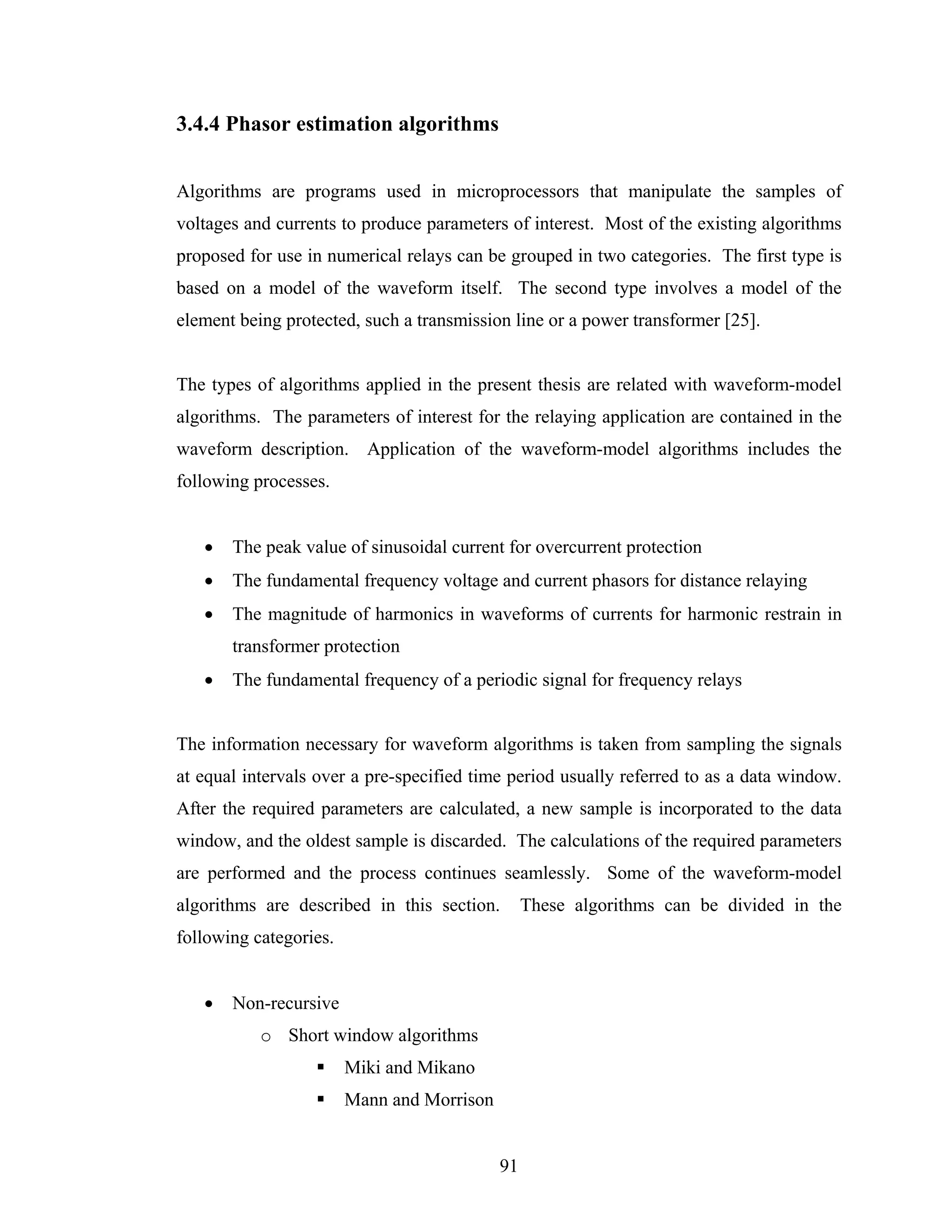 3.4.4 Phasor estimation algorithms


Algorithms are programs used in microprocessors that manipulate the samples of
voltages and currents to produce parameters of interest. Most of the existing algorithms
proposed for use in numerical relays can be grouped in two categories. The first type is
based on a model of the waveform itself. The second type involves a model of the
element being protected, such a transmission line or a power transformer [25].


The types of algorithms applied in the present thesis are related with waveform-model
algorithms. The parameters of interest for the relaying application are contained in the
waveform description. Application of the waveform-model algorithms includes the
following processes.


   •   The peak value of sinusoidal current for overcurrent protection
   •   The fundamental frequency voltage and current phasors for distance relaying
   •   The magnitude of harmonics in waveforms of currents for harmonic restrain in
       transformer protection
   •   The fundamental frequency of a periodic signal for frequency relays


The information necessary for waveform algorithms is taken from sampling the signals
at equal intervals over a pre-specified time period usually referred to as a data window.
After the required parameters are calculated, a new sample is incorporated to the data
window, and the oldest sample is discarded. The calculations of the required parameters
are performed and the process continues seamlessly. Some of the waveform-model
algorithms are described in this section.        These algorithms can be divided in the
following categories.


   •   Non-recursive
           o Short window algorithms
                        Miki and Mikano
                        Mann and Morrison


                                            91
 