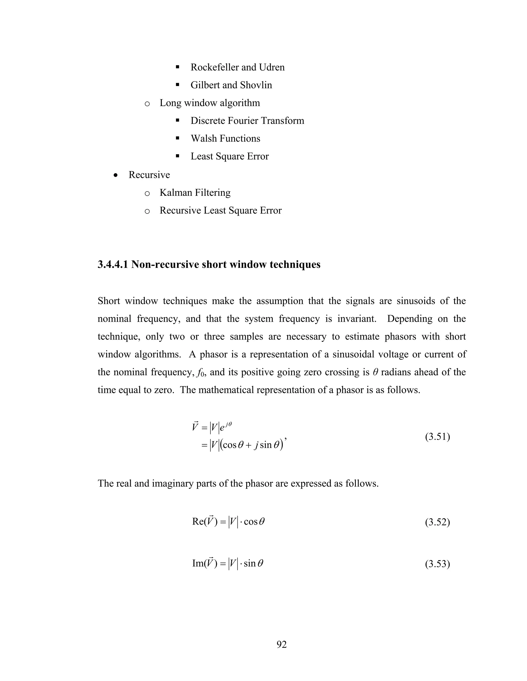 Rockefeller and Udren
                      Gilbert and Shovlin
           o Long window algorithm
                      Discrete Fourier Transform
                      Walsh Functions
                      Least Square Error
   •   Recursive
           o Kalman Filtering
           o Recursive Least Square Error




3.4.4.1 Non-recursive short window techniques


Short window techniques make the assumption that the signals are sinusoids of the
nominal frequency, and that the system frequency is invariant.         Depending on the
technique, only two or three samples are necessary to estimate phasors with short
window algorithms. A phasor is a representation of a sinusoidal voltage or current of
the nominal frequency, f0, and its positive going zero crossing is θ radians ahead of the
time equal to zero. The mathematical representation of a phasor is as follows.

                      r
                      V = V e jθ
                                                  ,                              (3.51)
                         = V (cos θ + j sin θ )


The real and imaginary parts of the phasor are expressed as follows.

                         r
                      Re(V ) = V ⋅ cos θ                                         (3.52)


                         r
                      Im(V ) = V ⋅ sin θ                                         (3.53)




                                             92
 
