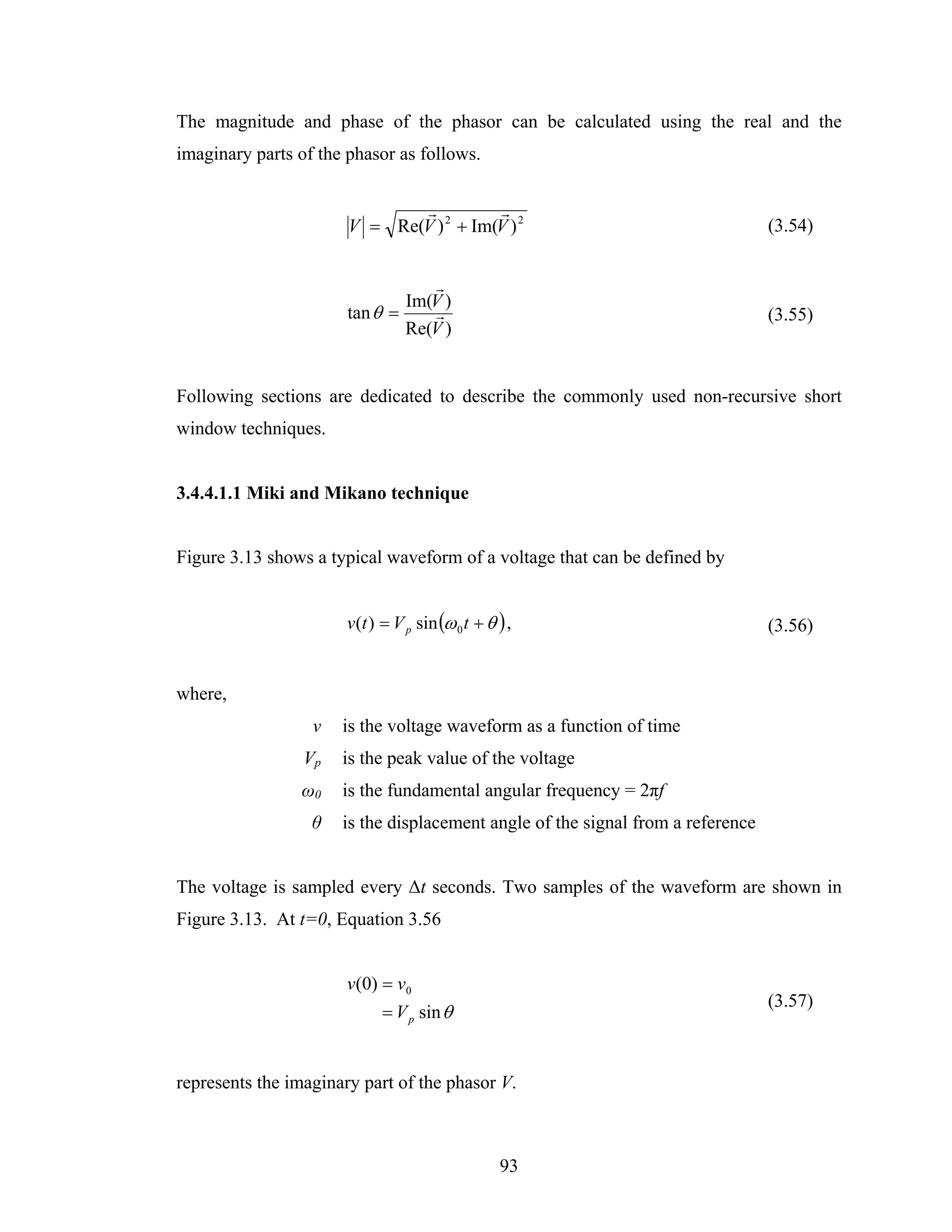 The magnitude and phase of the phasor can be calculated using the real and the
imaginary parts of the phasor as follows.

                              r          r
                       V = Re(V ) 2 + Im(V ) 2                                   (3.54)


                                  r
                               Im(V )
                       tan θ =     r                                             (3.55)
                               Re(V )


Following sections are dedicated to describe the commonly used non-recursive short
window techniques.


3.4.4.1.1 Miki and Mikano technique


Figure 3.13 shows a typical waveform of a voltage that can be defined by


                       v (t ) = V p sin (ω 0 t + θ ) ,                           (3.56)


where,
                  v   is the voltage waveform as a function of time
                 Vp   is the peak value of the voltage
                ω0    is the fundamental angular frequency = 2πf
                  θ   is the displacement angle of the signal from a reference


The voltage is sampled every Δt seconds. Two samples of the waveform are shown in
Figure 3.13. At t=0, Equation 3.56


                       v(0) = v0
                                                                                 (3.57)
                             = V p sin θ


represents the imaginary part of the phasor V.



                                                   93
 