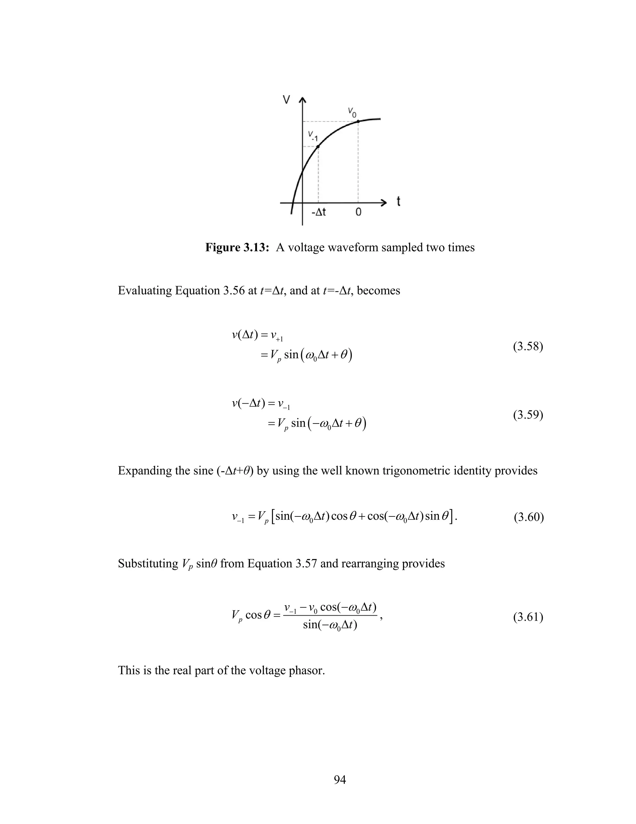 Figure 3.13: A voltage waveform sampled two times


Evaluating Equation 3.56 at t=Δt, and at t=-Δt, becomes


                        v(Δt ) = v+1
                                                                               (3.58)
                              = V p sin (ω0 Δt + θ )


                        v(−Δt ) = v−1
                                                                               (3.59)
                                = V p sin ( −ω0 Δt + θ )


Expanding the sine (-Δt+θ) by using the well known trigonometric identity provides


                        v−1 = Vp [sin(−ω0 Δt ) cos θ + cos(−ω0 Δt )sin θ ] .   (3.60)


Substituting Vp sinθ from Equation 3.57 and rearranging provides


                                       v−1 − v0 cos(−ω0 Δt )
                       V p cos θ =                           ,                 (3.61)
                                           sin( −ω0 Δt )


This is the real part of the voltage phasor.




                                                  94
 