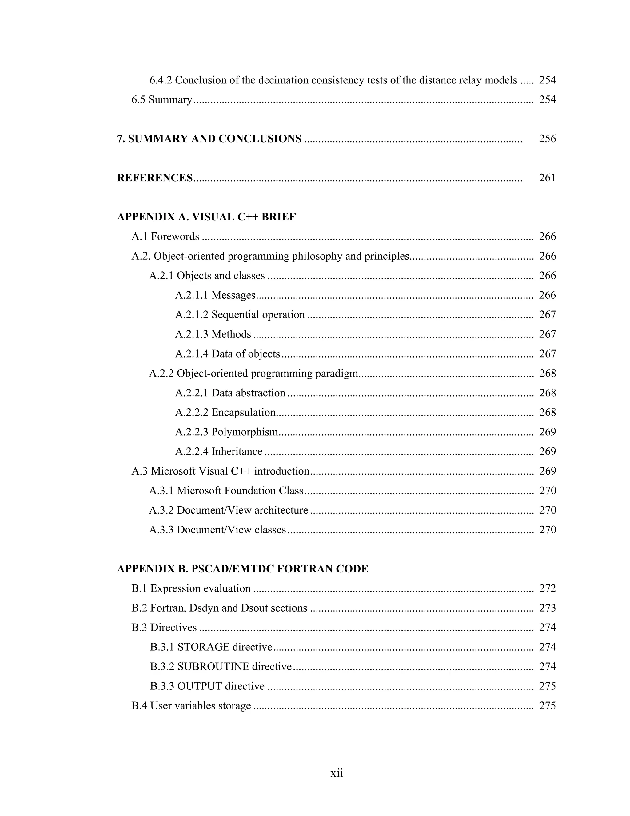 6.4.2 Conclusion of the decimation consistency tests of the distance relay models ..... 254
    6.5 Summary........................................................................................................................ 254


7. SUMMARY AND CONCLUSIONS .............................................................................                               256


REFERENCES....................................................................................................................         261


APPENDIX A. VISUAL C++ BRIEF
    A.1 Forewords ..................................................................................................................... 266
    A.2. Object-oriented programming philosophy and principles............................................ 266
         A.2.1 Objects and classes .............................................................................................. 266
                  A.2.1.1 Messages.................................................................................................. 266
                  A.2.1.2 Sequential operation ................................................................................ 267
                  A.2.1.3 Methods ................................................................................................... 267
                  A.2.1.4 Data of objects ......................................................................................... 267
         A.2.2 Object-oriented programming paradigm.............................................................. 268
                  A.2.2.1 Data abstraction ....................................................................................... 268
                  A.2.2.2 Encapsulation........................................................................................... 268
                  A.2.2.3 Polymorphism.......................................................................................... 269
                  A.2.2.4 Inheritance ............................................................................................... 269
    A.3 Microsoft Visual C++ introduction............................................................................... 269
         A.3.1 Microsoft Foundation Class................................................................................. 270
         A.3.2 Document/View architecture ............................................................................... 270
         A.3.3 Document/View classes....................................................................................... 270


APPENDIX B. PSCAD/EMTDC FORTRAN CODE
    B.1 Expression evaluation ................................................................................................... 272
    B.2 Fortran, Dsdyn and Dsout sections ............................................................................... 273
    B.3 Directives ...................................................................................................................... 274
          B.3.1 STORAGE directive............................................................................................ 274
          B.3.2 SUBROUTINE directive..................................................................................... 274
          B.3.3 OUTPUT directive .............................................................................................. 275
    B.4 User variables storage ................................................................................................... 275




                                                                    xii
 