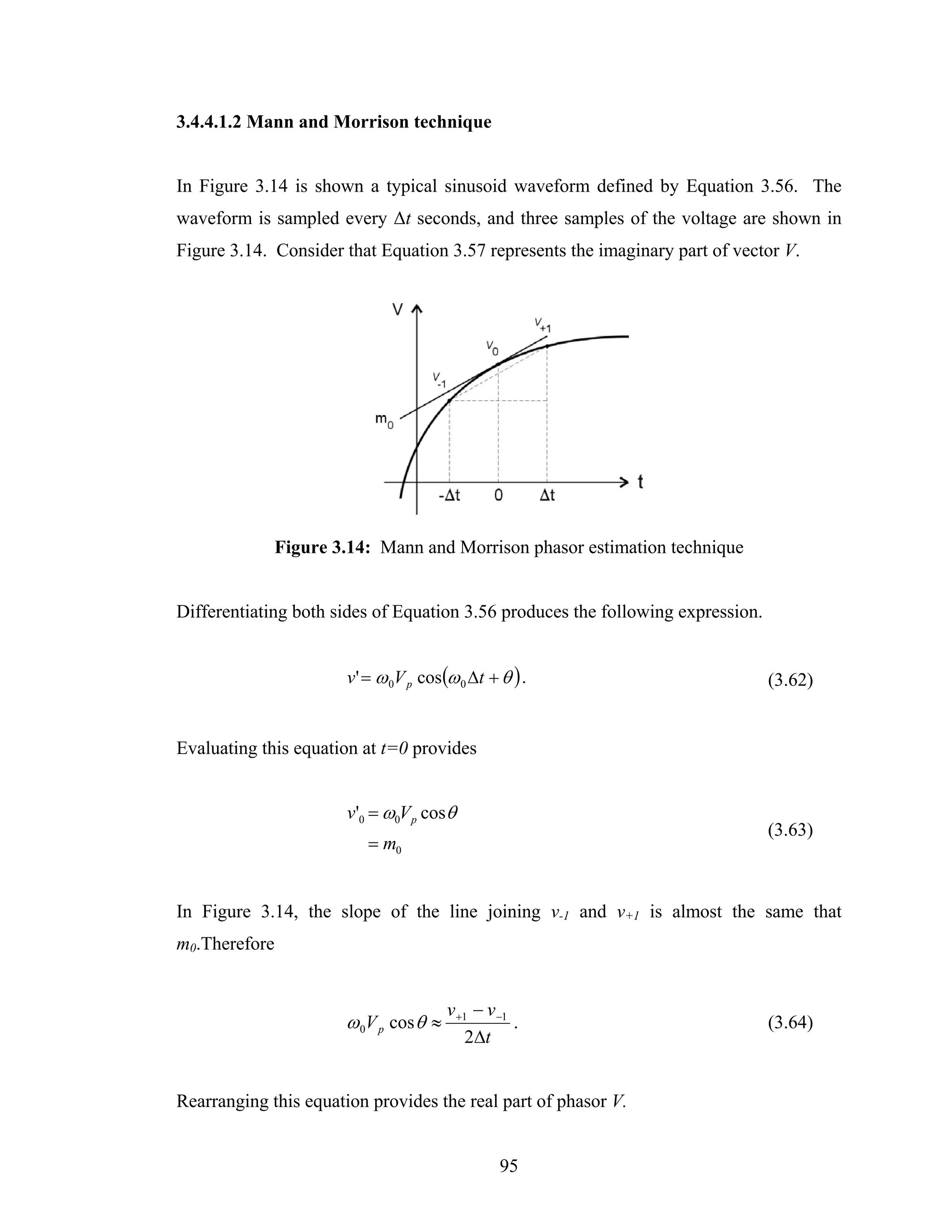 3.4.4.1.2 Mann and Morrison technique


In Figure 3.14 is shown a typical sinusoid waveform defined by Equation 3.56. The
waveform is sampled every Δt seconds, and three samples of the voltage are shown in
Figure 3.14. Consider that Equation 3.57 represents the imaginary part of vector V.




               Figure 3.14: Mann and Morrison phasor estimation technique


Differentiating both sides of Equation 3.56 produces the following expression.


                       v ' = ω 0V p cos(ω 0 Δt + θ ) .                           (3.62)


Evaluating this equation at t=0 provides


                       v'0 = ω0V p cosθ
                                                                                 (3.63)
                          = m0


In Figure 3.14, the slope of the line joining v-1 and v+1 is almost the same that
m0.Therefore


                                        v +1 − v −1
                       ω 0V p cos θ ≈               .                            (3.64)
                                           2Δt


Rearranging this equation provides the real part of phasor V.


                                                 95
 