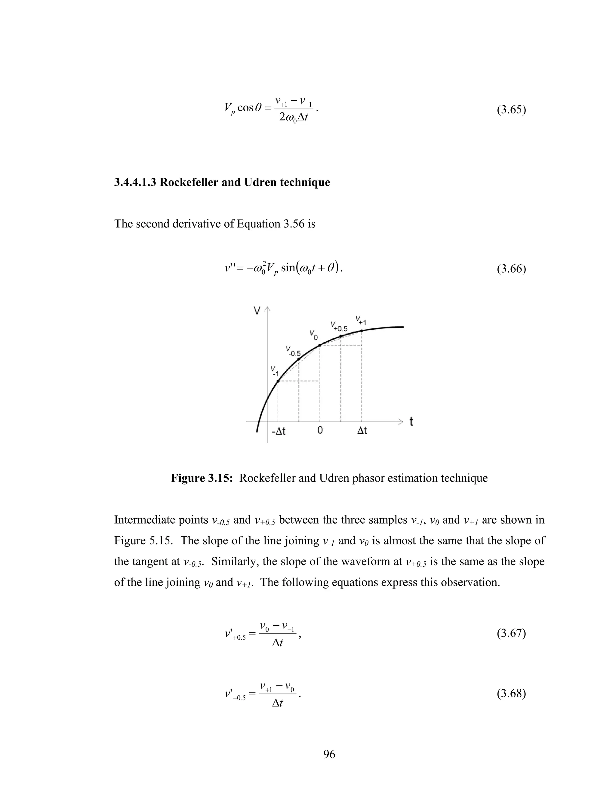 v+1 − v−1
                       V p cos θ =               .                               (3.65)
                                        2ω0 Δt




3.4.4.1.3 Rockefeller and Udren technique


The second derivative of Equation 3.56 is


                       v' ' = −ω 0 V p sin (ω 0 t + θ ) .
                                 2
                                                                                 (3.66)




            Figure 3.15: Rockefeller and Udren phasor estimation technique


Intermediate points v-0.5 and v+0.5 between the three samples v-1, v0 and v+1 are shown in
Figure 5.15. The slope of the line joining v-1 and v0 is almost the same that the slope of
the tangent at v-0.5. Similarly, the slope of the waveform at v+0.5 is the same as the slope
of the line joining v0 and v+1. The following equations express this observation.


                                   v0 − v −1
                       v' +0.5 =             ,                                   (3.67)
                                      Δt


                                   v +1 − v0
                       v' −0.5 =             .                                   (3.68)
                                       Δt



                                                     96
 