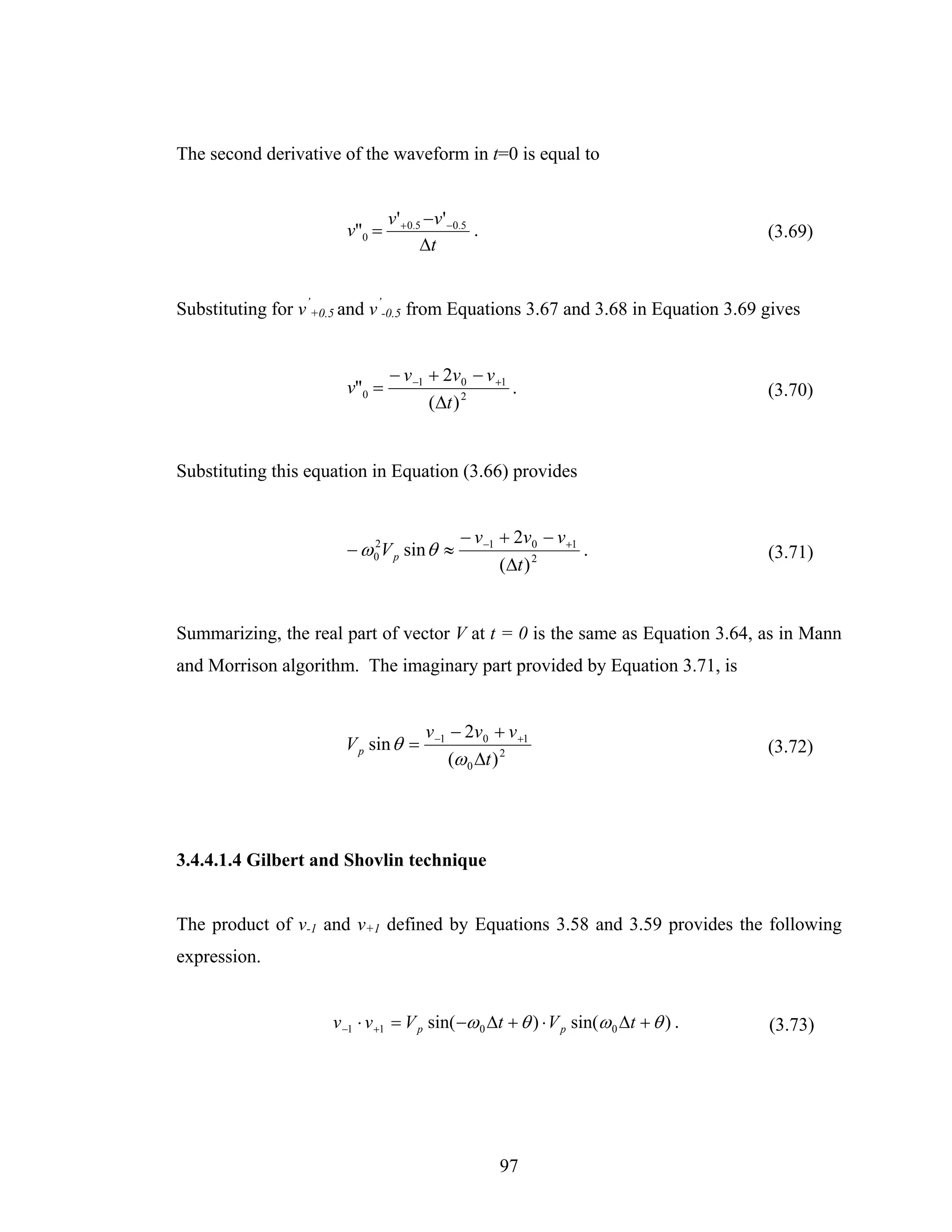 The second derivative of the waveform in t=0 is equal to


                               v' + 0.5 −v' −0.5
                       v"0 =                     .                                   (3.69)
                                       Δt


Substituting for v’+0.5 and v’-0.5 from Equations 3.67 and 3.68 in Equation 3.69 gives


                               − v −1 + 2v0 − v +1
                       v"0 =                       .                                 (3.70)
                                      (Δt ) 2


Substituting this equation in Equation (3.66) provides


                                              − v −1 + 2v0 − v +1
                       − ω 0 V p sin θ ≈
                           2
                                                                  .                  (3.71)
                                                     (Δt ) 2


Summarizing, the real part of vector V at t = 0 is the same as Equation 3.64, as in Mann
and Morrison algorithm. The imaginary part provided by Equation 3.71, is


                                      v −1 − 2v0 + v +1
                       V p sin θ =                                                   (3.72)
                                          (ω 0 Δt ) 2




3.4.4.1.4 Gilbert and Shovlin technique


The product of v-1 and v+1 defined by Equations 3.58 and 3.59 provides the following
expression.


                     v −1 ⋅ v +1 = V p sin( −ω 0 Δt + θ ) ⋅ V p sin(ω 0 Δt + θ ) .   (3.73)




                                                     97
 
