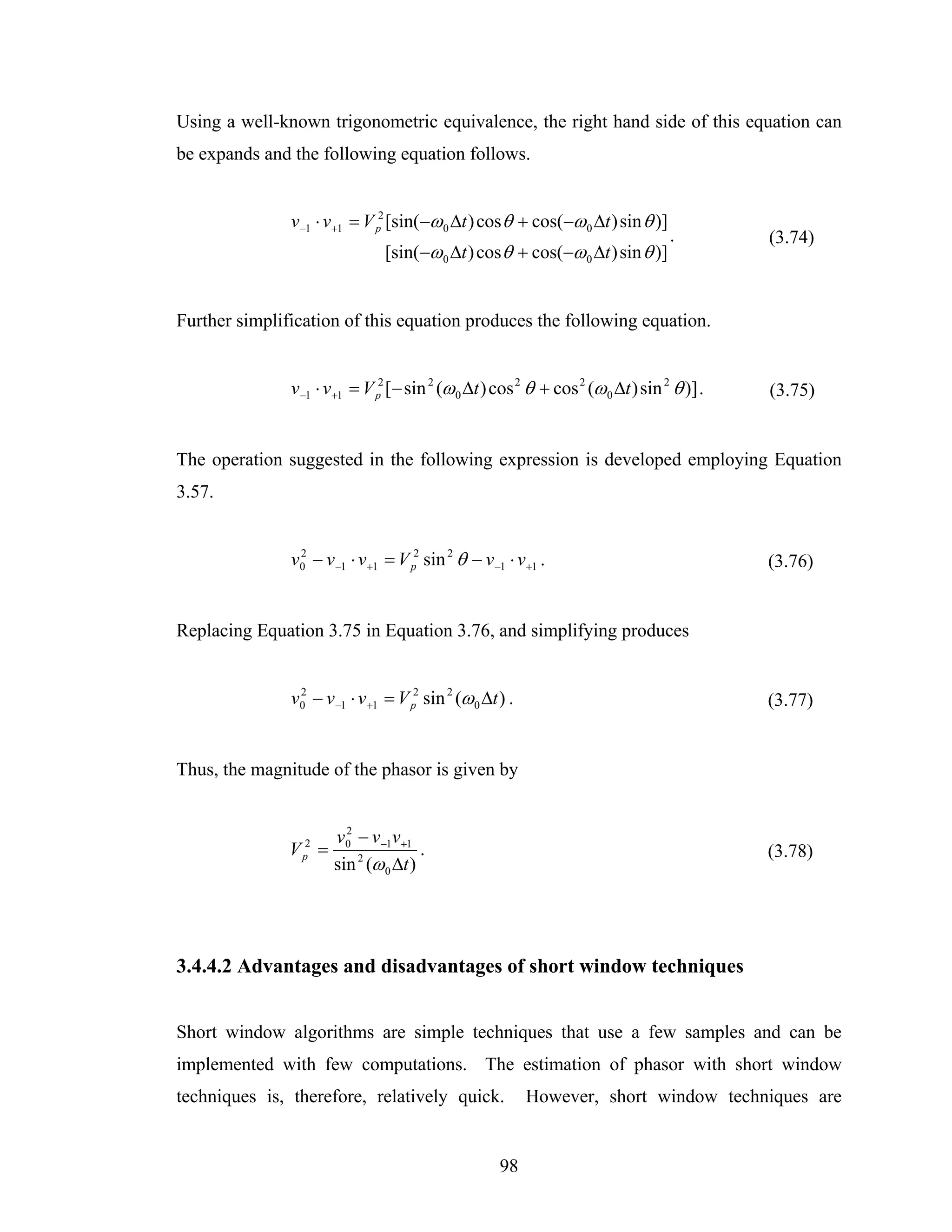 Using a well-known trigonometric equivalence, the right hand side of this equation can
be expands and the following equation follows.


               v −1 ⋅ v +1 = V p2 [sin(−ω 0 Δt ) cos θ + cos(−ω 0 Δt ) sin θ )]
                                                                                  .         (3.74)
                                 [sin(−ω 0 Δt ) cos θ + cos(−ω 0 Δt ) sin θ )]


Further simplification of this equation produces the following equation.


               v−1 ⋅ v+1 = V p2 [− sin 2 (ω 0 Δt ) cos 2 θ + cos 2 (ω 0 Δt ) sin 2 θ )] .   (3.75)


The operation suggested in the following expression is developed employing Equation
3.57.


               v0 − v −1 ⋅ v +1 = V p2 sin 2 θ − v −1 ⋅ v +1 .
                2
                                                                                            (3.76)


Replacing Equation 3.75 in Equation 3.76, and simplifying produces


               v0 − v −1 ⋅ v +1 = V p2 sin 2 (ω 0 Δt ) .
                2
                                                                                            (3.77)


Thus, the magnitude of the phasor is given by


                        v0 − v −1v +1
                          2
               V p2 =                   .                                                   (3.78)
                        sin 2 (ω 0 Δt )




3.4.4.2 Advantages and disadvantages of short window techniques


Short window algorithms are simple techniques that use a few samples and can be
implemented with few computations. The estimation of phasor with short window
techniques is, therefore, relatively quick.                However, short window techniques are


                                                     98
 