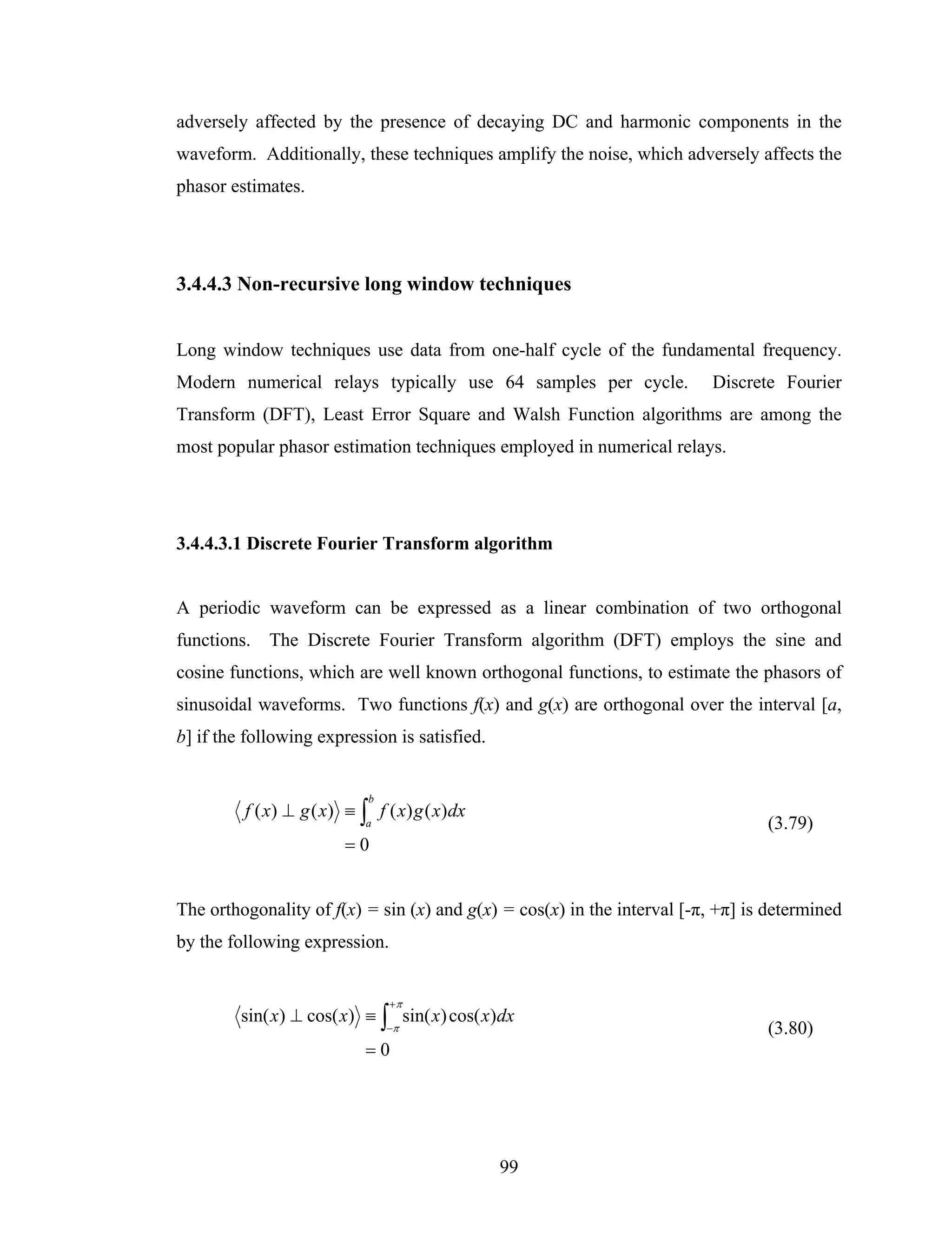 adversely affected by the presence of decaying DC and harmonic components in the
waveform. Additionally, these techniques amplify the noise, which adversely affects the
phasor estimates.




3.4.4.3 Non-recursive long window techniques


Long window techniques use data from one-half cycle of the fundamental frequency.
Modern numerical relays typically use 64 samples per cycle.               Discrete Fourier
Transform (DFT), Least Error Square and Walsh Function algorithms are among the
most popular phasor estimation techniques employed in numerical relays.




3.4.4.3.1 Discrete Fourier Transform algorithm


A periodic waveform can be expressed as a linear combination of two orthogonal
functions. The Discrete Fourier Transform algorithm (DFT) employs the sine and
cosine functions, which are well known orthogonal functions, to estimate the phasors of
sinusoidal waveforms. Two functions f(x) and g(x) are orthogonal over the interval [a,
b] if the following expression is satisfied.


                            b
         f ( x) ⊥ g ( x) ≡ ∫ f ( x) g ( x)dx
                            a                                                    (3.79)
                        =0


The orthogonality of f(x) = sin (x) and g(x) = cos(x) in the interval [-π, +π] is determined
by the following expression.


                                +π
         sin( x) ⊥ cos( x) ≡ ∫ sin( x) cos( x)dx
                                −π                                               (3.80)
                            =0




                                               99
 