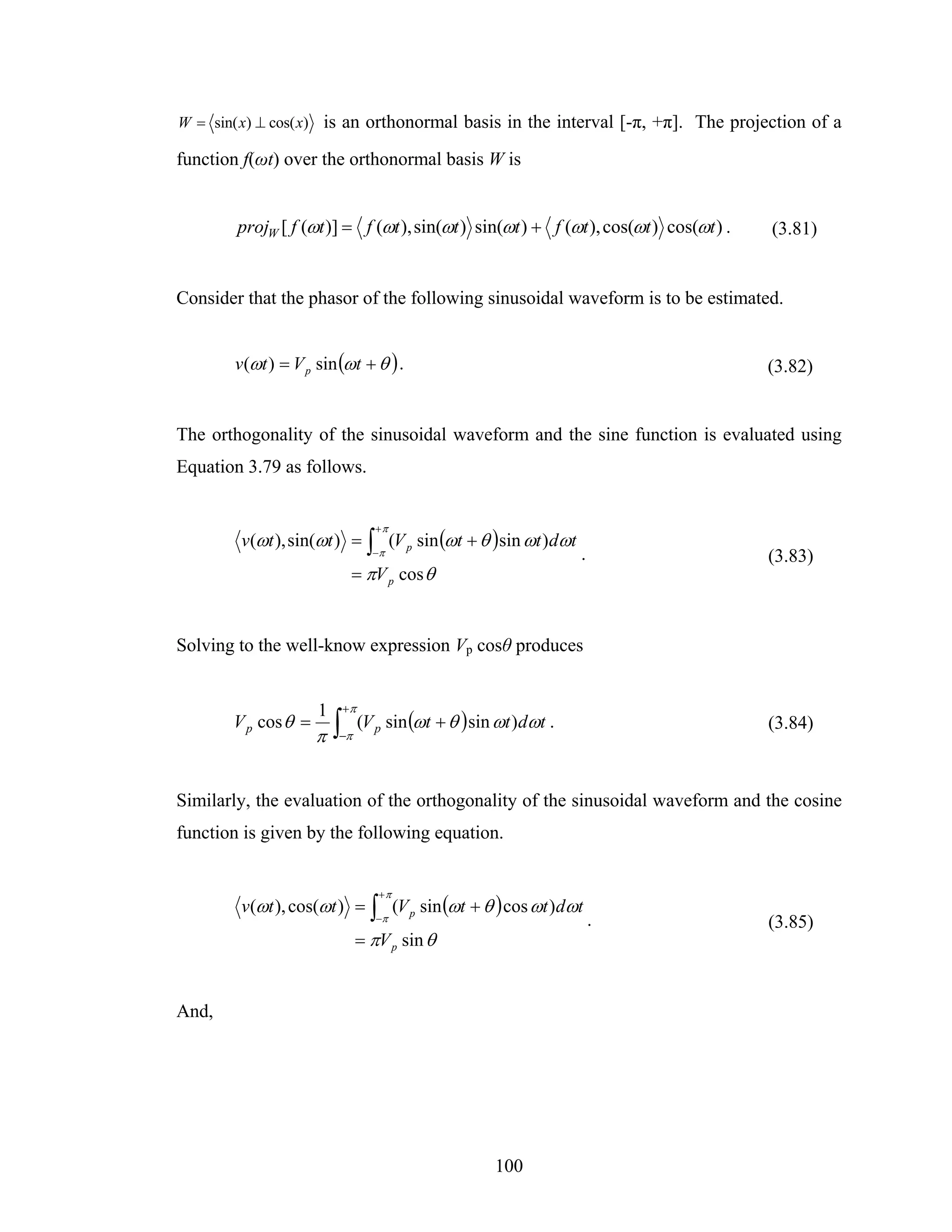 W = sin( x) ⊥ cos( x) is an orthonormal basis in the interval [-π, +π]. The projection of a

function f(ωt) over the orthonormal basis W is


        projW [ f (ωt )] = f (ωt ), sin(ωt ) sin(ωt ) + f (ωt ), cos(ωt ) cos(ωt ) .   (3.81)


Consider that the phasor of the following sinusoidal waveform is to be estimated.


       v (ωt ) = V p sin (ωt + θ ) .                                                   (3.82)


The orthogonality of the sinusoidal waveform and the sine function is evaluated using
Equation 3.79 as follows.


                               +π
        v(ωt ), sin(ωt ) = ∫ (V p sin (ωt + θ )sin ωt )dωt
                               −π                              .                       (3.83)
                           = πV p cos θ


Solving to the well-know expression Vp cosθ produces


                     1    +π
       V p cos θ =
                     π   ∫−π (V p sin (ωt + θ )sin ωt )dωt .                           (3.84)



Similarly, the evaluation of the orthogonality of the sinusoidal waveform and the cosine
function is given by the following equation.


                                +π
        v (ωt ), cos(ωt ) = ∫ (V p sin (ωt + θ ) cos ωt )dωt
                               −π                                  .                   (3.85)
                            = πV p sin θ


And,




                                                  100
 