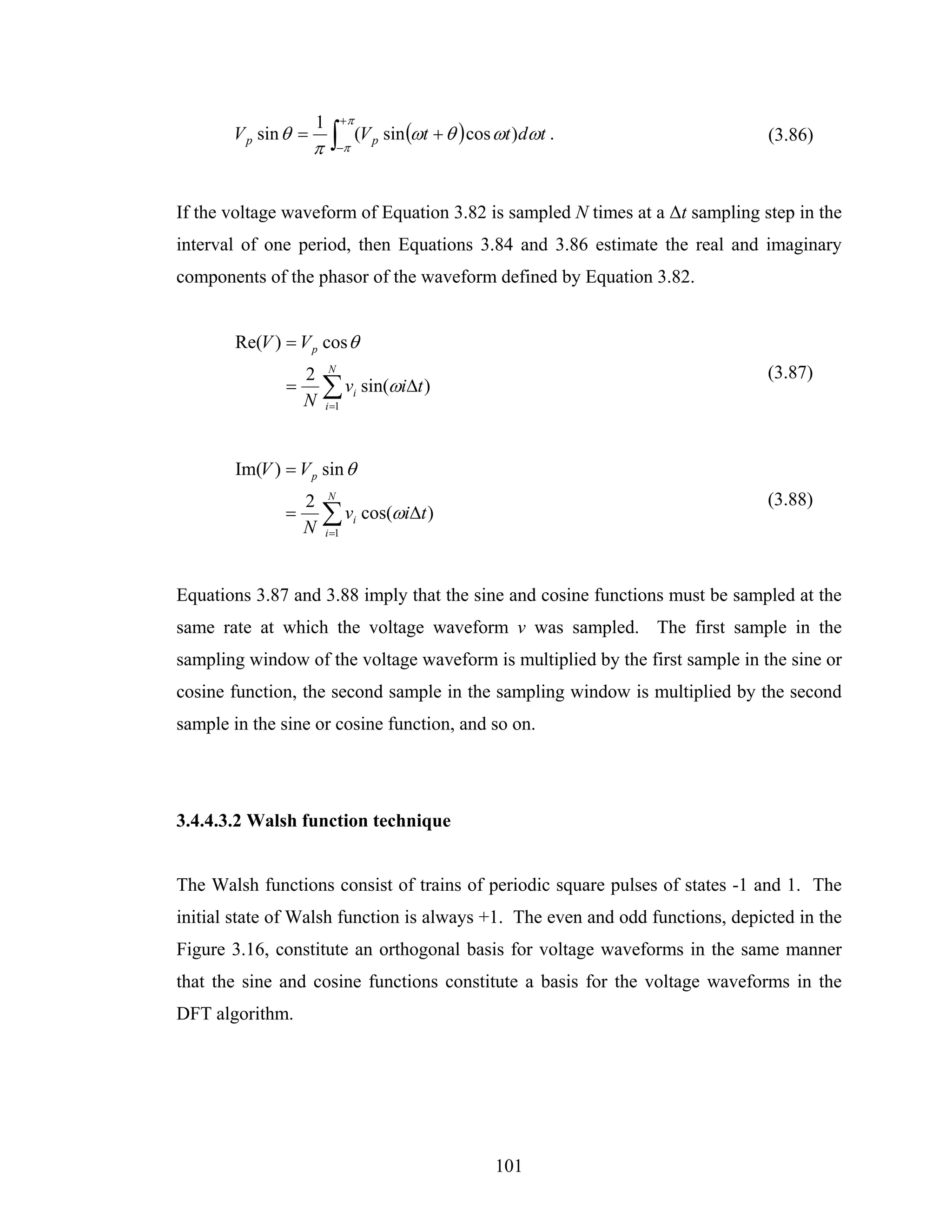 1          +π
       V p sin θ =
                     π    ∫−π (V p sin (ωt + θ ) cos ωt )dωt .                 (3.86)



If the voltage waveform of Equation 3.82 is sampled N times at a Δt sampling step in the
interval of one period, then Equations 3.84 and 3.86 estimate the real and imaginary
components of the phasor of the waveform defined by Equation 3.82.


        Re(V ) = V p cos θ
                   2     N
                                                                               (3.87)
               =
                   N
                       ∑ v sin(ωiΔt )
                         i =1
                                 i




        Im(V ) = V p sin θ
                   2     N
                                                                               (3.88)
               =
                   N
                       ∑ v cos(ωiΔt )
                         i =1
                                 i




Equations 3.87 and 3.88 imply that the sine and cosine functions must be sampled at the
same rate at which the voltage waveform v was sampled. The first sample in the
sampling window of the voltage waveform is multiplied by the first sample in the sine or
cosine function, the second sample in the sampling window is multiplied by the second
sample in the sine or cosine function, and so on.




3.4.4.3.2 Walsh function technique


The Walsh functions consist of trains of periodic square pulses of states -1 and 1. The
initial state of Walsh function is always +1. The even and odd functions, depicted in the
Figure 3.16, constitute an orthogonal basis for voltage waveforms in the same manner
that the sine and cosine functions constitute a basis for the voltage waveforms in the
DFT algorithm.




                                                    101
 