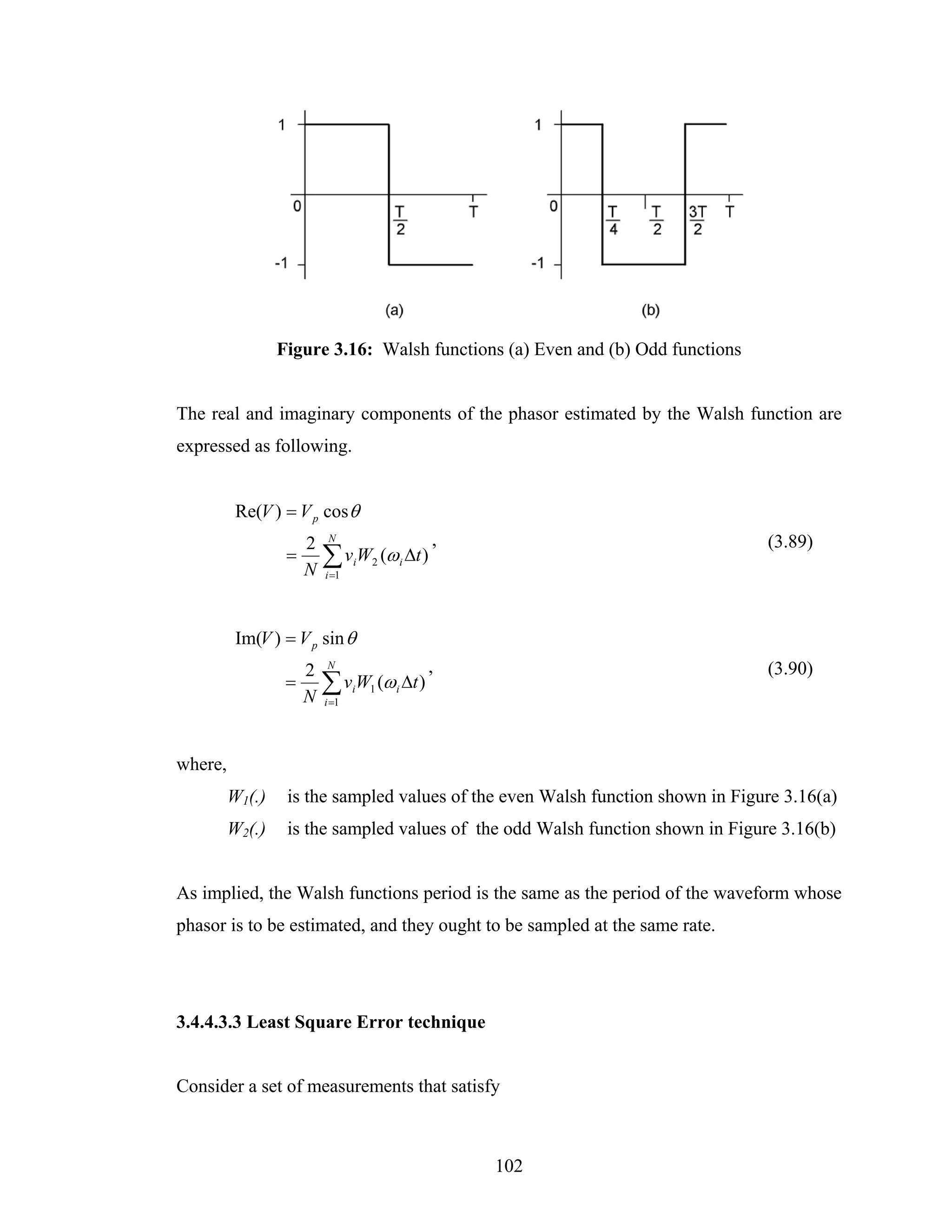 Figure 3.16: Walsh functions (a) Even and (b) Odd functions


The real and imaginary components of the phasor estimated by the Walsh function are
expressed as following.


          Re(V ) = V p cos θ
                      2    N                     ,                              (3.89)
                  =
                      N
                          ∑ v W (ω Δt )
                          i =1
                                 i   2       i




          Im(V ) = V p sin θ
                      2   N                      ,                              (3.90)
                  =
                      N
                          ∑ v W (ω Δt )
                          i =1
                                 i   1   i




where,
         W1(.)    is the sampled values of the even Walsh function shown in Figure 3.16(a)
         W2(.)    is the sampled values of the odd Walsh function shown in Figure 3.16(b)


As implied, the Walsh functions period is the same as the period of the waveform whose
phasor is to be estimated, and they ought to be sampled at the same rate.




3.4.4.3.3 Least Square Error technique


Consider a set of measurements that satisfy



                                                     102
 