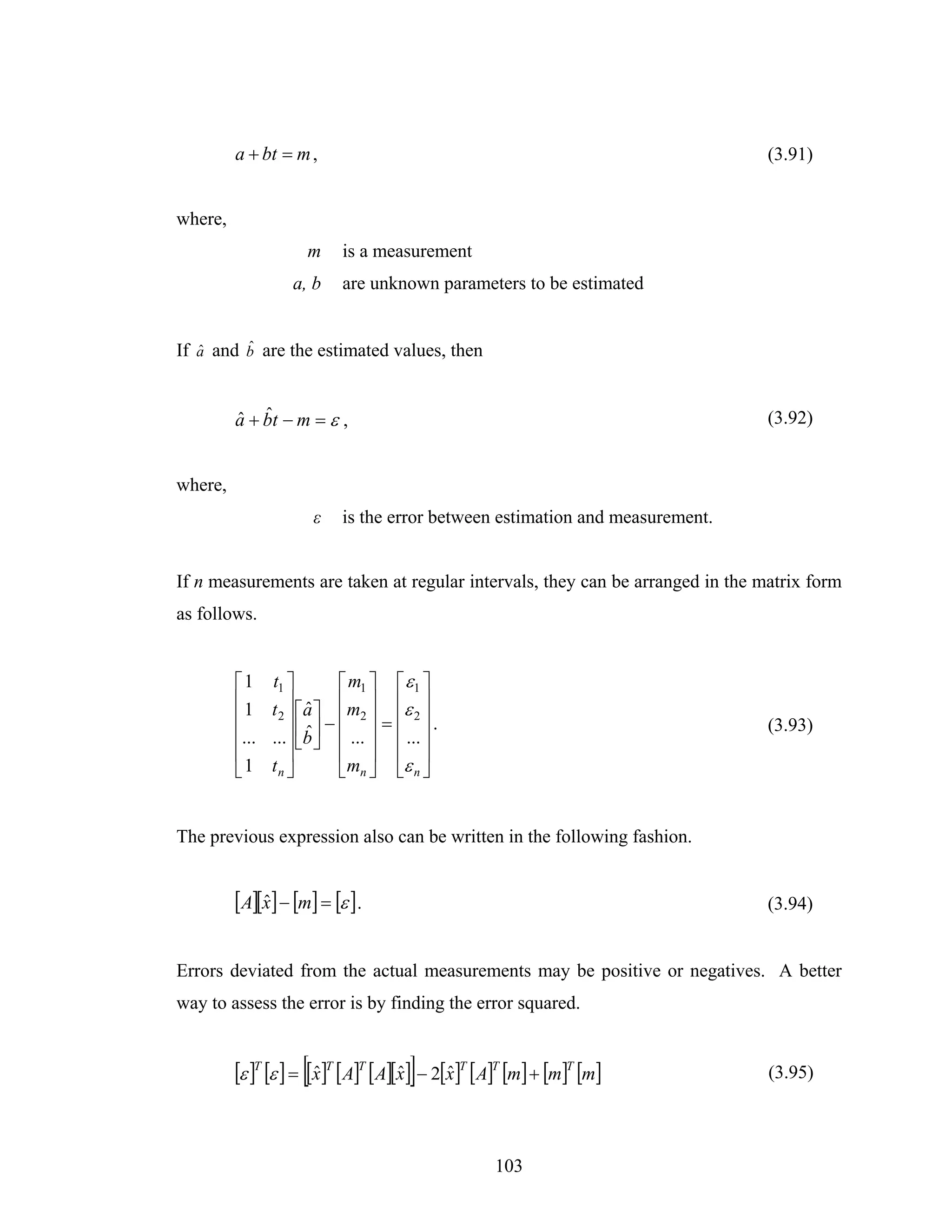 a + bt = m ,                                                          (3.91)


where,
                     m     is a measurement
                   a, b    are unknown parameters to be estimated


         ˆ
If a and b are the estimated values, then
   ˆ



         ˆ ˆ
         a + bt − m = ε ,                                                      (3.92)


where,
                      ε    is the error between estimation and measurement.


If n measurements are taken at regular intervals, they can be arranged in the matrix form
as follows.


         ⎡1     t1 ⎤       ⎡ m1 ⎤ ⎡ ε1 ⎤
         ⎢1        ⎥ a ⎢ m ⎥ ⎢ε ⎥
                t2 ⎥ ⎡ ˆ ⎤ ⎢ 2 ⎥ ⎢ 2 ⎥
         ⎢                       =
         ⎢...          ˆ −
                ...⎥ ⎢b ⎥ ⎢ ... ⎥ ⎢ ... ⎥
                                          .                                    (3.93)
                     ⎣ ⎦
         ⎢         ⎥       ⎢ ⎥ ⎢ ⎥
         ⎣1     tn ⎦       ⎣mn ⎦ ⎣ε n ⎦


The previous expression also can be written in the following fashion.


         [A][x] − [m] = [ε ] .
             ˆ                                                                 (3.94)


Errors deviated from the actual measurements may be positive or negatives. A better
way to assess the error is by finding the error squared.


         [ε ]T [ε ] = [[x]T [A]T [A][x]] − 2[x]T [A]T [m] + [m]T [m]
                        ˆ            ˆ       ˆ                                 (3.95)




                                                  103
 