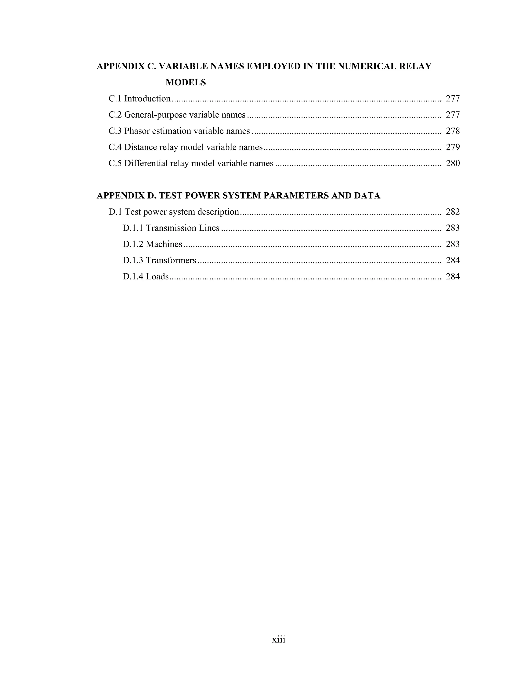 APPENDIX C. VARIABLE NAMES EMPLOYED IN THE NUMERICAL RELAY
                        MODELS
  C.1 Introduction ................................................................................................................... 277
  C.2 General-purpose variable names ................................................................................... 277
  C.3 Phasor estimation variable names ................................................................................. 278
  C.4 Distance relay model variable names............................................................................ 279
  C.5 Differential relay model variable names ....................................................................... 280


APPENDIX D. TEST POWER SYSTEM PARAMETERS AND DATA
  D.1 Test power system description...................................................................................... 282
       D.1.1 Transmission Lines .............................................................................................. 283
       D.1.2 Machines .............................................................................................................. 283
       D.1.3 Transformers ........................................................................................................ 284
       D.1.4 Loads.................................................................................................................... 284




                                                                 xiii
 