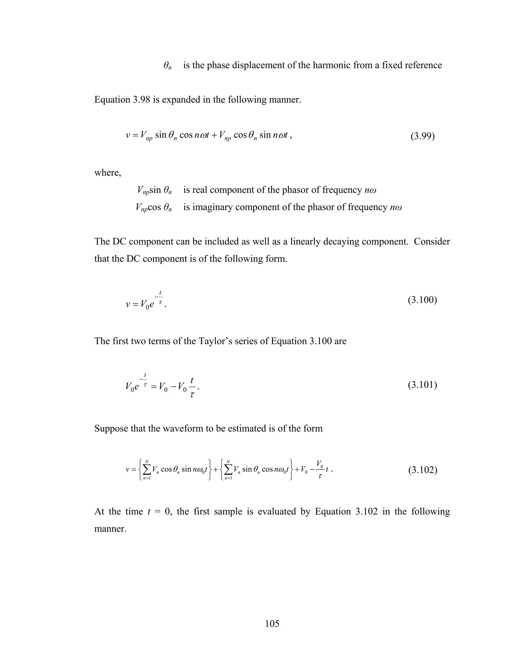 θn   is the phase displacement of the harmonic from a fixed reference


Equation 3.98 is expanded in the following manner.


         v = Vnp sin θ n cos nωt + Vnp cos θ n sin nωt ,                                     (3.99)


where,
            Vnpsin θn                is real component of the phasor of frequency nω
            Vnpcos θn                is imaginary component of the phasor of frequency nω


The DC component can be included as well as a linearly decaying component. Consider
that the DC component is of the following form.


                            t
                        −
         v = V0 e           τ   .                                                           (3.100)



The first two terms of the Taylor’s series of Equation 3.100 are


                    t
                −
                    τ                 t                                                     (3.101)
         V0 e           = V0 − V0         .
                                      τ


Suppose that the waveform to be estimated is of the form


             ⎧N                      ⎫ ⎧N                        ⎫       V
         v = ⎨∑ Vn cos θ n sin nω0 t ⎬ + ⎨∑ Vn sin θ n cos nω0 t ⎬ + V0 − 0 t   .           (3.102)
             ⎩ n =1                  ⎭ ⎩ n =1                    ⎭       τ



At the time t = 0, the first sample is evaluated by Equation 3.102 in the following
manner.




                                                         105
 