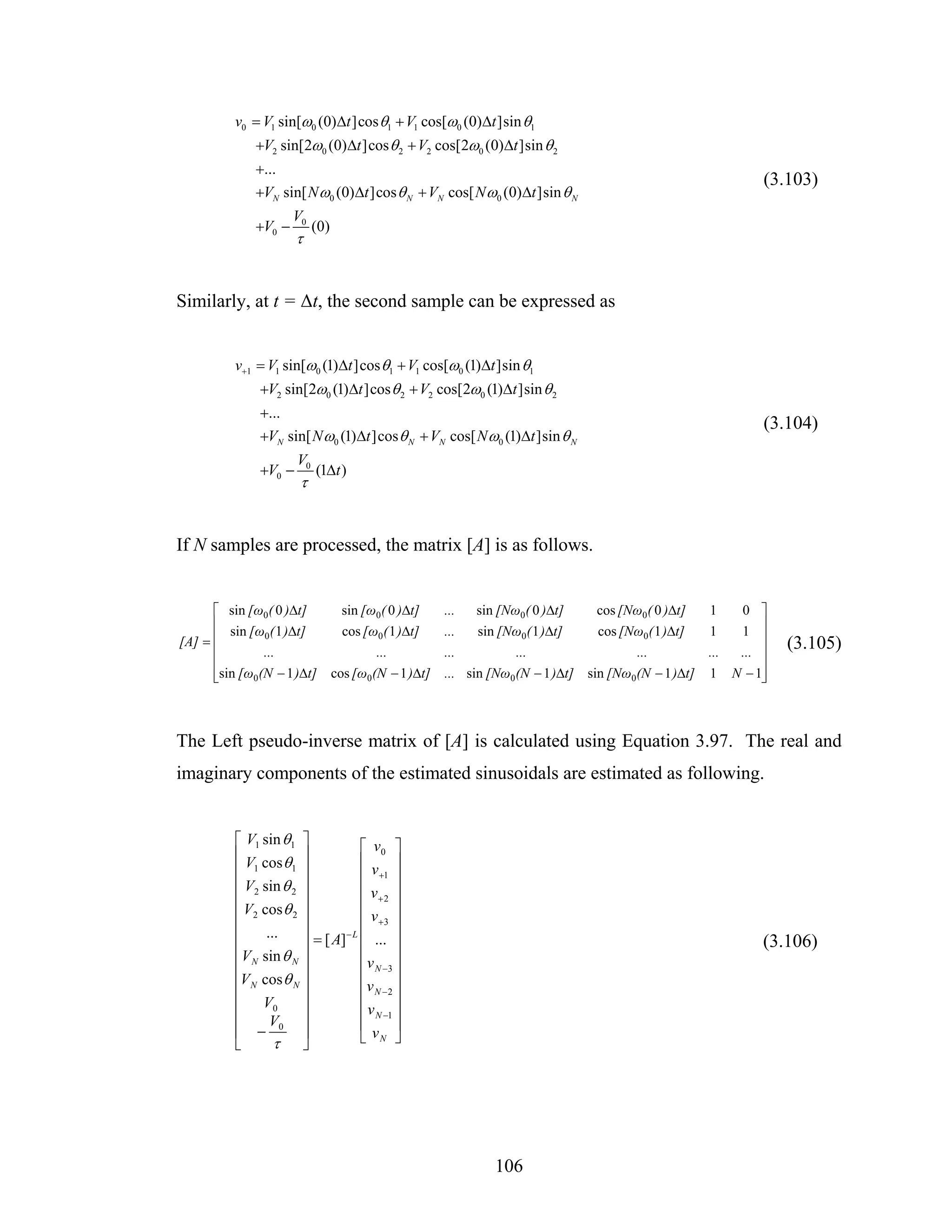 v0 = V1 sin[ω0 (0)Δt ]cos θ1 + V1 cos[ω0 (0)Δt ]sin θ1
             +V2 sin[2ω0 (0)Δt ]cos θ 2 + V2 cos[2ω0 (0)Δt ]sin θ 2
             +...
                                                                                                    (3.103)
             +VN sin[ N ω0 (0)Δt ]cos θ N + VN cos[ N ω0 (0)Δt ]sin θ N
                     V0
             +V0 −         (0)
                      τ


Similarly, at t = Δt, the second sample can be expressed as


         v+1 = V1 sin[ω0 (1)Δt ]cos θ1 + V1 cos[ω0 (1)Δt ]sin θ1
              +V2 sin[2ω0 (1)Δt ]cos θ 2 + V2 cos[2ω0 (1)Δt ]sin θ 2
              +...
                                                                                                    (3.104)
              +VN sin[ N ω0 (1)Δt ]cos θ N + VN cos[ N ω0 (1)Δt ]sin θ N
                      V0
              +V0 −        (1Δt )
                      τ


If N samples are processed, the matrix [A] is as follows.


      ⎡ sin [ω0 ( 0 )Δt]    sin [ω0 ( 0 )Δt]   ...   sin [Nω0 ( 0 )Δt]    cos [Nω0 ( 0 )Δt] 1   0 ⎤
      ⎢                                                                                             ⎥
         sin [ω0 ( 1 )Δt]   cos [ω0 ( 1 )Δt]   ...   sin [Nω0( 1 )Δt]     cos [Nω0( 1 )Δt]  1   1 ⎥
[A] = ⎢                                                                                                 (3.105)
      ⎢        ...                ...          ...          ...                 ...         ... ... ⎥
      ⎢                                                                                             ⎥
      ⎢
      ⎣sin [ω0(N − 1 )Δt] cos [ω0(N − 1 )Δt]   ... sin [Nω0 (N − 1 )Δt] sin [Nω0(N − 1 )Δt] 1 N − 1⎥⎦



The Left pseudo-inverse matrix of [A] is calculated using Equation 3.97. The real and
imaginary components of the estimated sinusoidals are estimated as following.


         ⎡ V1 sin θ1 ⎤           ⎡ v0 ⎤
         ⎢ V cos θ ⎥             ⎢v ⎥
         ⎢ 1        1 ⎥
                                 ⎢ +1 ⎥
         ⎢ V2 sin θ 2 ⎥          ⎢ v+2 ⎥
         ⎢            ⎥          ⎢        ⎥
         ⎢ V2 cos θ 2 ⎥          ⎢ v +3 ⎥
         ⎢     ...    ⎥       −L ⎢        ⎥
         ⎢            ⎥ = [ A] ⎢ ... ⎥                                                              (3.106)
         ⎢V N sin θ N ⎥          ⎢ v N −3 ⎥
         ⎢V cos θ ⎥              ⎢v ⎥
         ⎢  N       N
                      ⎥          ⎢ N −2 ⎥
         ⎢ V0         ⎥          ⎢ v N −1 ⎥
         ⎢      V     ⎥          ⎢        ⎥
         ⎢ − 0 ⎥                 ⎣ vN ⎦
         ⎣       τ ⎦




                                                         106
 